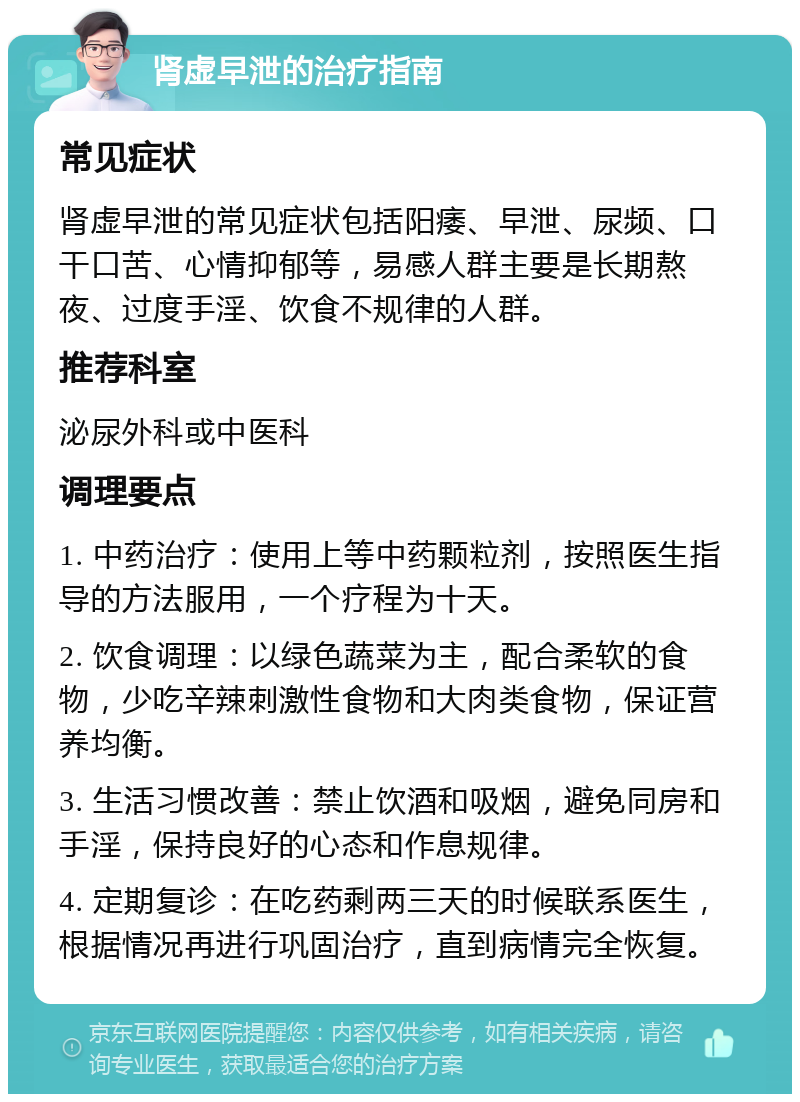 肾虚早泄的治疗指南 常见症状 肾虚早泄的常见症状包括阳痿、早泄、尿频、口干口苦、心情抑郁等，易感人群主要是长期熬夜、过度手淫、饮食不规律的人群。 推荐科室 泌尿外科或中医科 调理要点 1. 中药治疗：使用上等中药颗粒剂，按照医生指导的方法服用，一个疗程为十天。 2. 饮食调理：以绿色蔬菜为主，配合柔软的食物，少吃辛辣刺激性食物和大肉类食物，保证营养均衡。 3. 生活习惯改善：禁止饮酒和吸烟，避免同房和手淫，保持良好的心态和作息规律。 4. 定期复诊：在吃药剩两三天的时候联系医生，根据情况再进行巩固治疗，直到病情完全恢复。