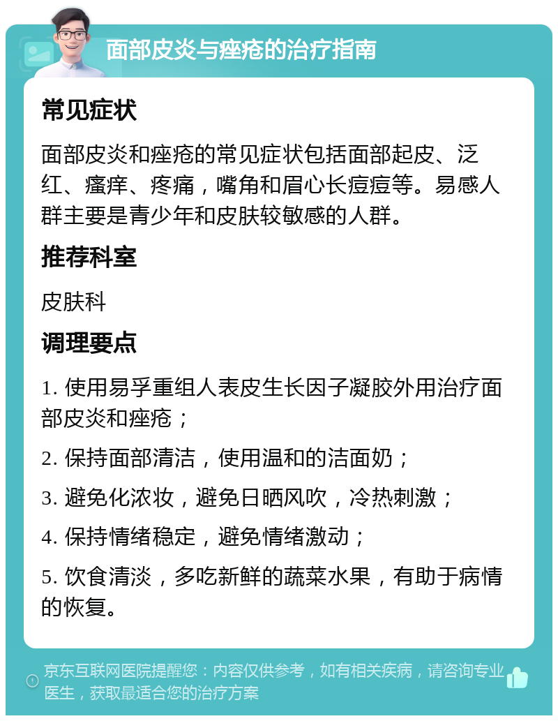 面部皮炎与痤疮的治疗指南 常见症状 面部皮炎和痤疮的常见症状包括面部起皮、泛红、瘙痒、疼痛，嘴角和眉心长痘痘等。易感人群主要是青少年和皮肤较敏感的人群。 推荐科室 皮肤科 调理要点 1. 使用易孚重组人表皮生长因子凝胶外用治疗面部皮炎和痤疮； 2. 保持面部清洁，使用温和的洁面奶； 3. 避免化浓妆，避免日晒风吹，冷热刺激； 4. 保持情绪稳定，避免情绪激动； 5. 饮食清淡，多吃新鲜的蔬菜水果，有助于病情的恢复。