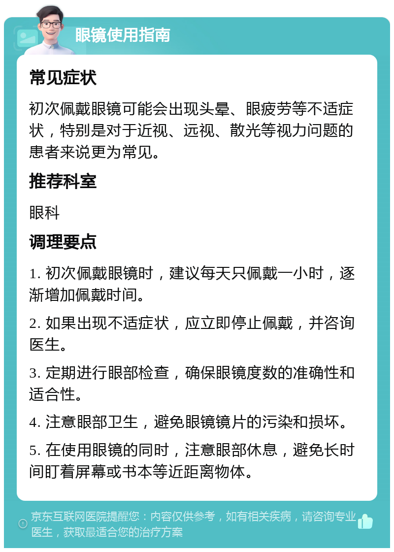 眼镜使用指南 常见症状 初次佩戴眼镜可能会出现头晕、眼疲劳等不适症状，特别是对于近视、远视、散光等视力问题的患者来说更为常见。 推荐科室 眼科 调理要点 1. 初次佩戴眼镜时，建议每天只佩戴一小时，逐渐增加佩戴时间。 2. 如果出现不适症状，应立即停止佩戴，并咨询医生。 3. 定期进行眼部检查，确保眼镜度数的准确性和适合性。 4. 注意眼部卫生，避免眼镜镜片的污染和损坏。 5. 在使用眼镜的同时，注意眼部休息，避免长时间盯着屏幕或书本等近距离物体。