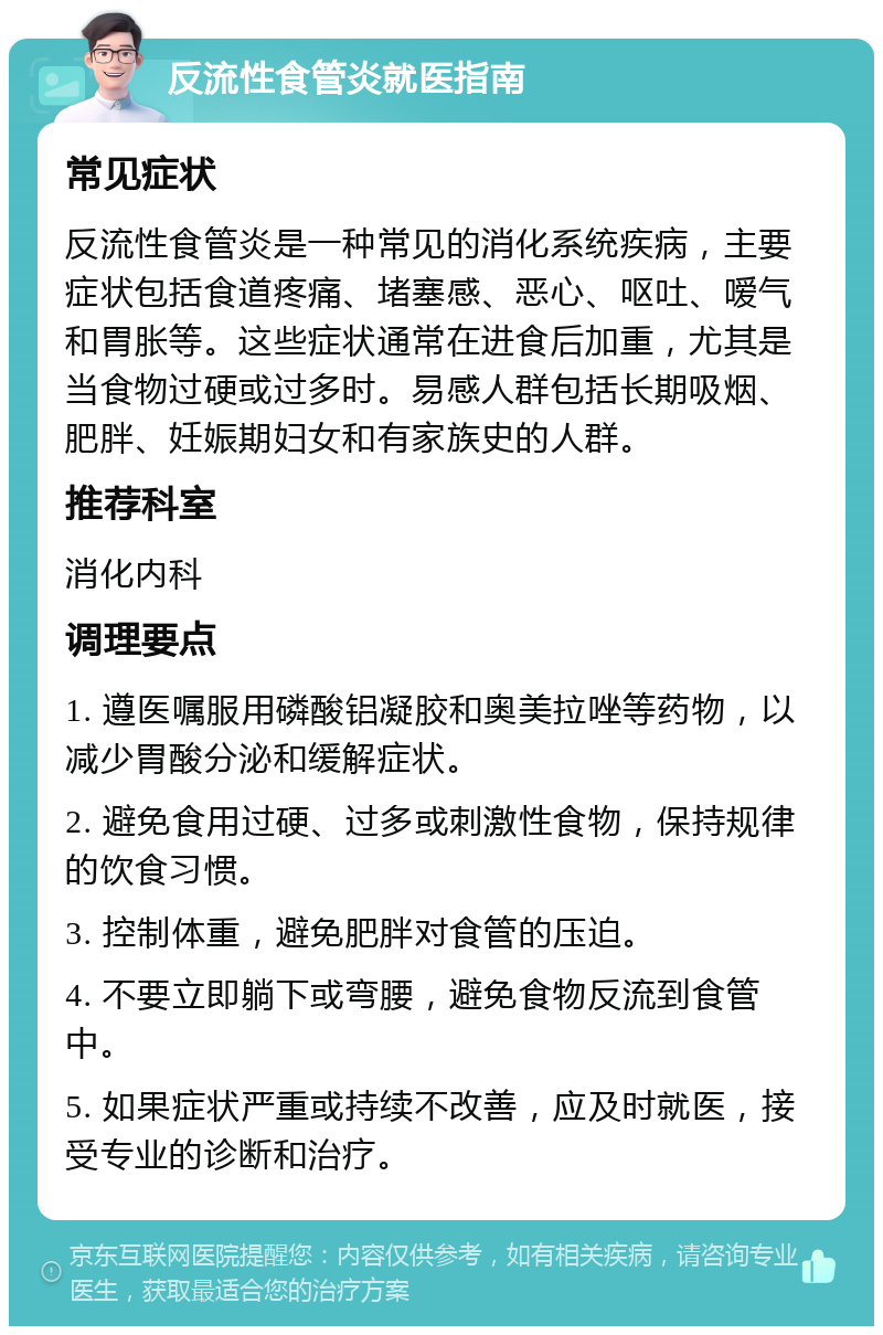 反流性食管炎就医指南 常见症状 反流性食管炎是一种常见的消化系统疾病，主要症状包括食道疼痛、堵塞感、恶心、呕吐、嗳气和胃胀等。这些症状通常在进食后加重，尤其是当食物过硬或过多时。易感人群包括长期吸烟、肥胖、妊娠期妇女和有家族史的人群。 推荐科室 消化内科 调理要点 1. 遵医嘱服用磷酸铝凝胶和奥美拉唑等药物，以减少胃酸分泌和缓解症状。 2. 避免食用过硬、过多或刺激性食物，保持规律的饮食习惯。 3. 控制体重，避免肥胖对食管的压迫。 4. 不要立即躺下或弯腰，避免食物反流到食管中。 5. 如果症状严重或持续不改善，应及时就医，接受专业的诊断和治疗。