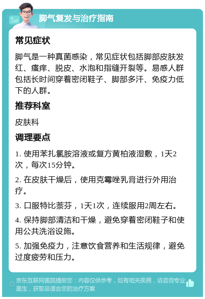 脚气复发与治疗指南 常见症状 脚气是一种真菌感染，常见症状包括脚部皮肤发红、瘙痒、脱皮、水泡和指缝开裂等。易感人群包括长时间穿着密闭鞋子、脚部多汗、免疫力低下的人群。 推荐科室 皮肤科 调理要点 1. 使用苯扎氯胺溶液或复方黄柏液湿敷，1天2次，每次15分钟。 2. 在皮肤干燥后，使用克霉唑乳膏进行外用治疗。 3. 口服特比萘芬，1天1次，连续服用2周左右。 4. 保持脚部清洁和干燥，避免穿着密闭鞋子和使用公共洗浴设施。 5. 加强免疫力，注意饮食营养和生活规律，避免过度疲劳和压力。