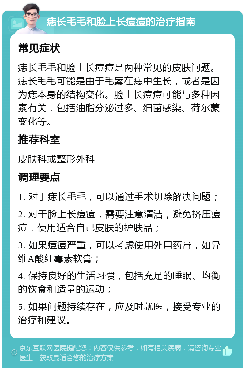 痣长毛毛和脸上长痘痘的治疗指南 常见症状 痣长毛毛和脸上长痘痘是两种常见的皮肤问题。痣长毛毛可能是由于毛囊在痣中生长，或者是因为痣本身的结构变化。脸上长痘痘可能与多种因素有关，包括油脂分泌过多、细菌感染、荷尔蒙变化等。 推荐科室 皮肤科或整形外科 调理要点 1. 对于痣长毛毛，可以通过手术切除解决问题； 2. 对于脸上长痘痘，需要注意清洁，避免挤压痘痘，使用适合自己皮肤的护肤品； 3. 如果痘痘严重，可以考虑使用外用药膏，如异维A酸红霉素软膏； 4. 保持良好的生活习惯，包括充足的睡眠、均衡的饮食和适量的运动； 5. 如果问题持续存在，应及时就医，接受专业的治疗和建议。