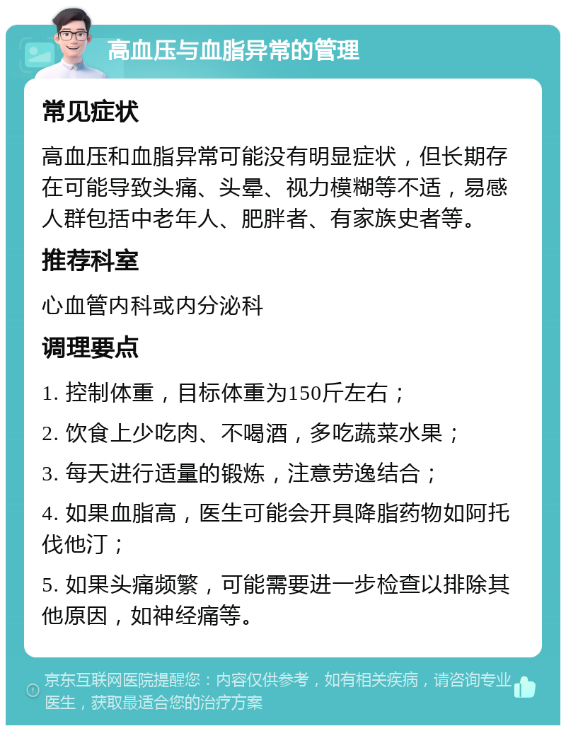 高血压与血脂异常的管理 常见症状 高血压和血脂异常可能没有明显症状，但长期存在可能导致头痛、头晕、视力模糊等不适，易感人群包括中老年人、肥胖者、有家族史者等。 推荐科室 心血管内科或内分泌科 调理要点 1. 控制体重，目标体重为150斤左右； 2. 饮食上少吃肉、不喝酒，多吃蔬菜水果； 3. 每天进行适量的锻炼，注意劳逸结合； 4. 如果血脂高，医生可能会开具降脂药物如阿托伐他汀； 5. 如果头痛频繁，可能需要进一步检查以排除其他原因，如神经痛等。