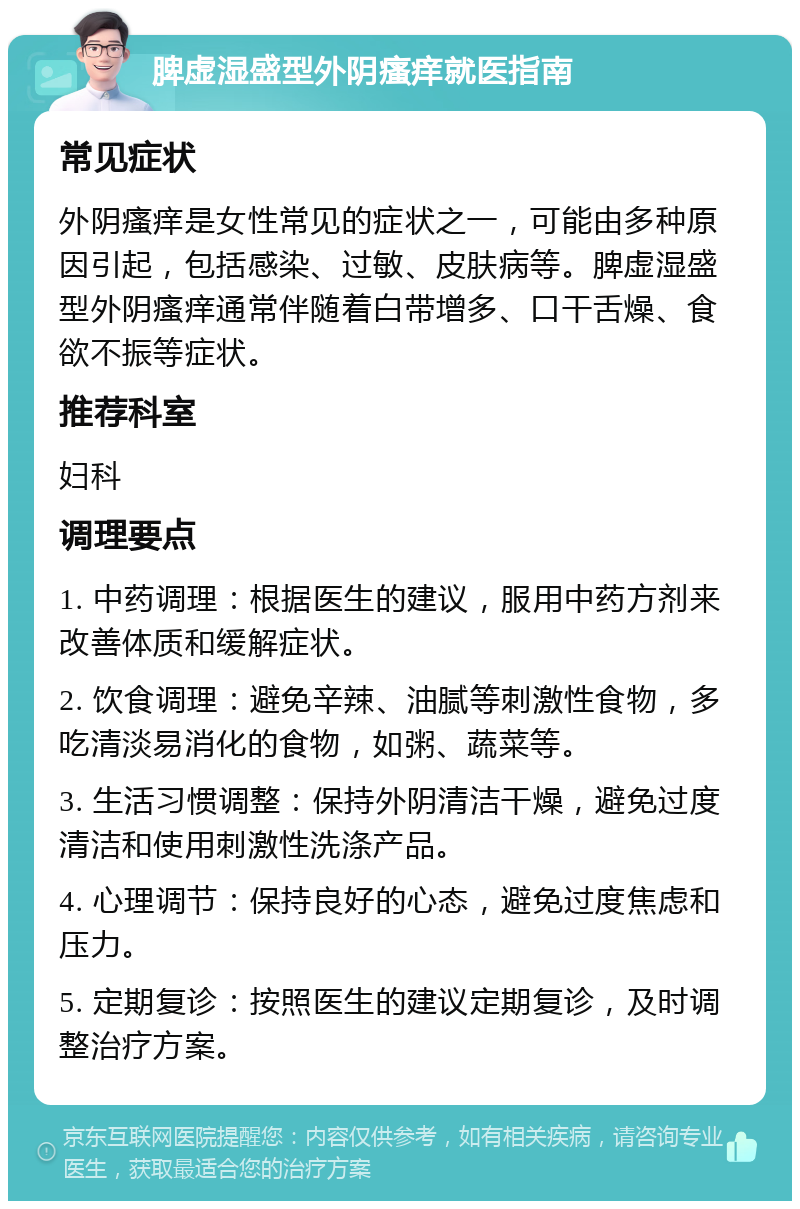 脾虚湿盛型外阴瘙痒就医指南 常见症状 外阴瘙痒是女性常见的症状之一，可能由多种原因引起，包括感染、过敏、皮肤病等。脾虚湿盛型外阴瘙痒通常伴随着白带增多、口干舌燥、食欲不振等症状。 推荐科室 妇科 调理要点 1. 中药调理：根据医生的建议，服用中药方剂来改善体质和缓解症状。 2. 饮食调理：避免辛辣、油腻等刺激性食物，多吃清淡易消化的食物，如粥、蔬菜等。 3. 生活习惯调整：保持外阴清洁干燥，避免过度清洁和使用刺激性洗涤产品。 4. 心理调节：保持良好的心态，避免过度焦虑和压力。 5. 定期复诊：按照医生的建议定期复诊，及时调整治疗方案。