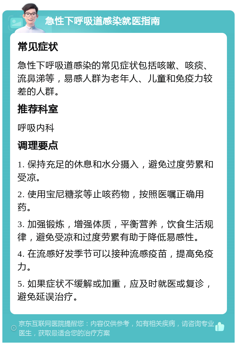 急性下呼吸道感染就医指南 常见症状 急性下呼吸道感染的常见症状包括咳嗽、咳痰、流鼻涕等，易感人群为老年人、儿童和免疫力较差的人群。 推荐科室 呼吸内科 调理要点 1. 保持充足的休息和水分摄入，避免过度劳累和受凉。 2. 使用宝尼糖浆等止咳药物，按照医嘱正确用药。 3. 加强锻炼，增强体质，平衡营养，饮食生活规律，避免受凉和过度劳累有助于降低易感性。 4. 在流感好发季节可以接种流感疫苗，提高免疫力。 5. 如果症状不缓解或加重，应及时就医或复诊，避免延误治疗。