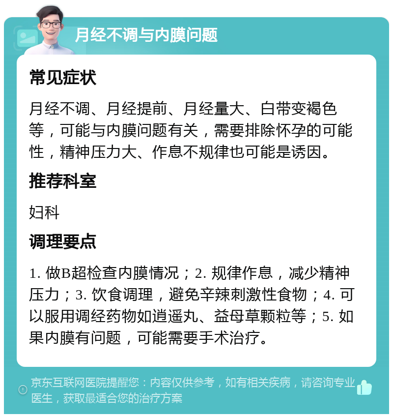 月经不调与内膜问题 常见症状 月经不调、月经提前、月经量大、白带变褐色等，可能与内膜问题有关，需要排除怀孕的可能性，精神压力大、作息不规律也可能是诱因。 推荐科室 妇科 调理要点 1. 做B超检查内膜情况；2. 规律作息，减少精神压力；3. 饮食调理，避免辛辣刺激性食物；4. 可以服用调经药物如逍遥丸、益母草颗粒等；5. 如果内膜有问题，可能需要手术治疗。