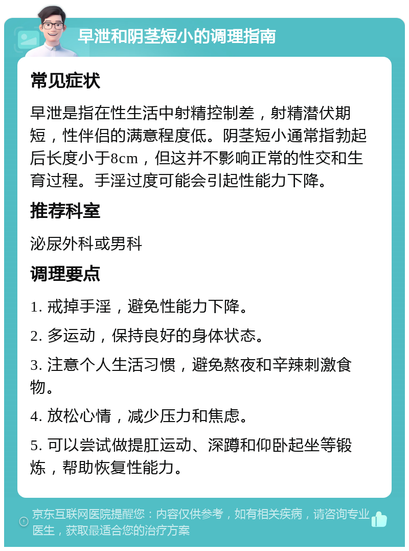 早泄和阴茎短小的调理指南 常见症状 早泄是指在性生活中射精控制差，射精潜伏期短，性伴侣的满意程度低。阴茎短小通常指勃起后长度小于8cm，但这并不影响正常的性交和生育过程。手淫过度可能会引起性能力下降。 推荐科室 泌尿外科或男科 调理要点 1. 戒掉手淫，避免性能力下降。 2. 多运动，保持良好的身体状态。 3. 注意个人生活习惯，避免熬夜和辛辣刺激食物。 4. 放松心情，减少压力和焦虑。 5. 可以尝试做提肛运动、深蹲和仰卧起坐等锻炼，帮助恢复性能力。