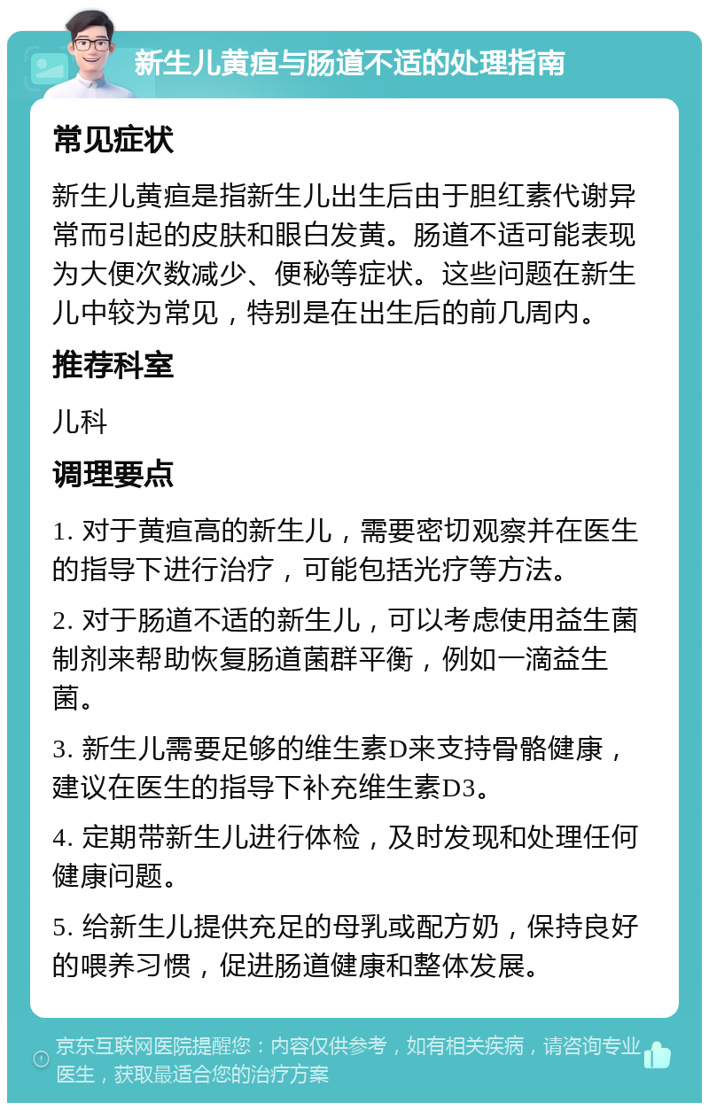 新生儿黄疸与肠道不适的处理指南 常见症状 新生儿黄疸是指新生儿出生后由于胆红素代谢异常而引起的皮肤和眼白发黄。肠道不适可能表现为大便次数减少、便秘等症状。这些问题在新生儿中较为常见，特别是在出生后的前几周内。 推荐科室 儿科 调理要点 1. 对于黄疸高的新生儿，需要密切观察并在医生的指导下进行治疗，可能包括光疗等方法。 2. 对于肠道不适的新生儿，可以考虑使用益生菌制剂来帮助恢复肠道菌群平衡，例如一滴益生菌。 3. 新生儿需要足够的维生素D来支持骨骼健康，建议在医生的指导下补充维生素D3。 4. 定期带新生儿进行体检，及时发现和处理任何健康问题。 5. 给新生儿提供充足的母乳或配方奶，保持良好的喂养习惯，促进肠道健康和整体发展。