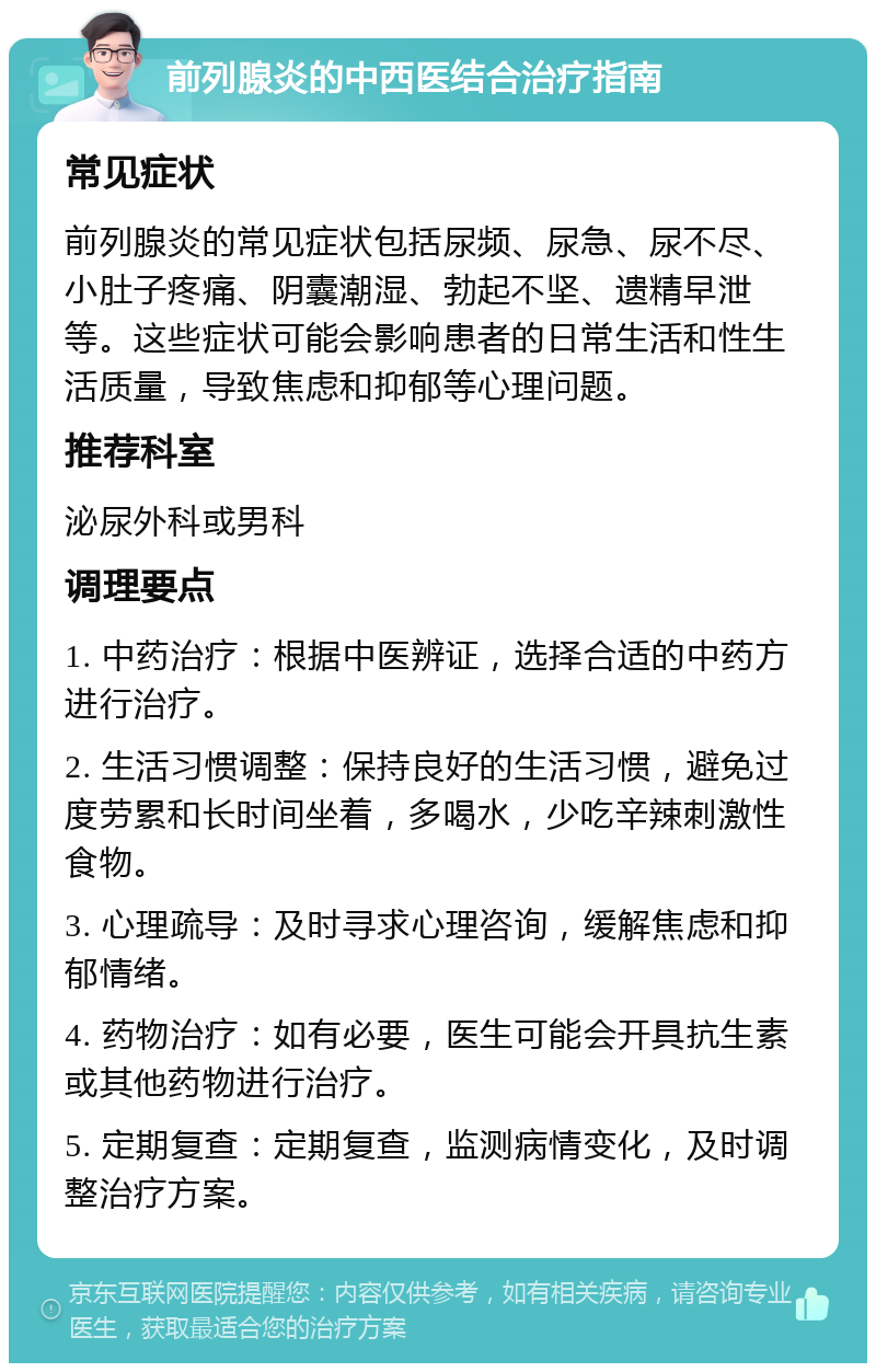 前列腺炎的中西医结合治疗指南 常见症状 前列腺炎的常见症状包括尿频、尿急、尿不尽、小肚子疼痛、阴囊潮湿、勃起不坚、遗精早泄等。这些症状可能会影响患者的日常生活和性生活质量，导致焦虑和抑郁等心理问题。 推荐科室 泌尿外科或男科 调理要点 1. 中药治疗：根据中医辨证，选择合适的中药方进行治疗。 2. 生活习惯调整：保持良好的生活习惯，避免过度劳累和长时间坐着，多喝水，少吃辛辣刺激性食物。 3. 心理疏导：及时寻求心理咨询，缓解焦虑和抑郁情绪。 4. 药物治疗：如有必要，医生可能会开具抗生素或其他药物进行治疗。 5. 定期复查：定期复查，监测病情变化，及时调整治疗方案。