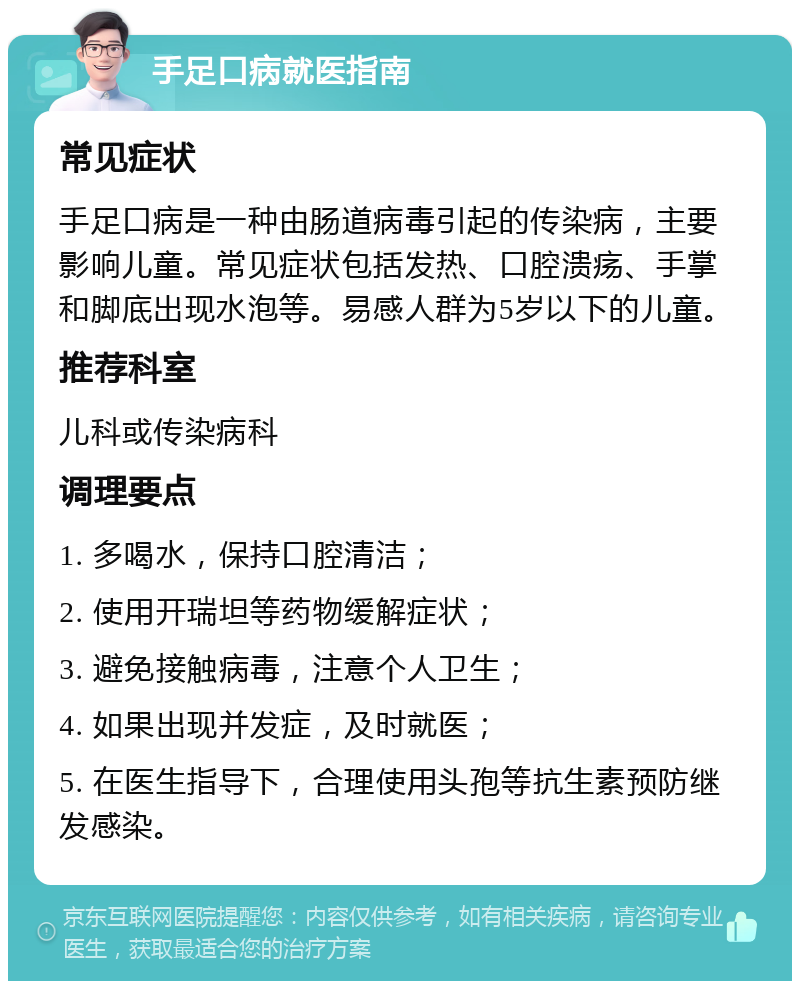 手足口病就医指南 常见症状 手足口病是一种由肠道病毒引起的传染病，主要影响儿童。常见症状包括发热、口腔溃疡、手掌和脚底出现水泡等。易感人群为5岁以下的儿童。 推荐科室 儿科或传染病科 调理要点 1. 多喝水，保持口腔清洁； 2. 使用开瑞坦等药物缓解症状； 3. 避免接触病毒，注意个人卫生； 4. 如果出现并发症，及时就医； 5. 在医生指导下，合理使用头孢等抗生素预防继发感染。