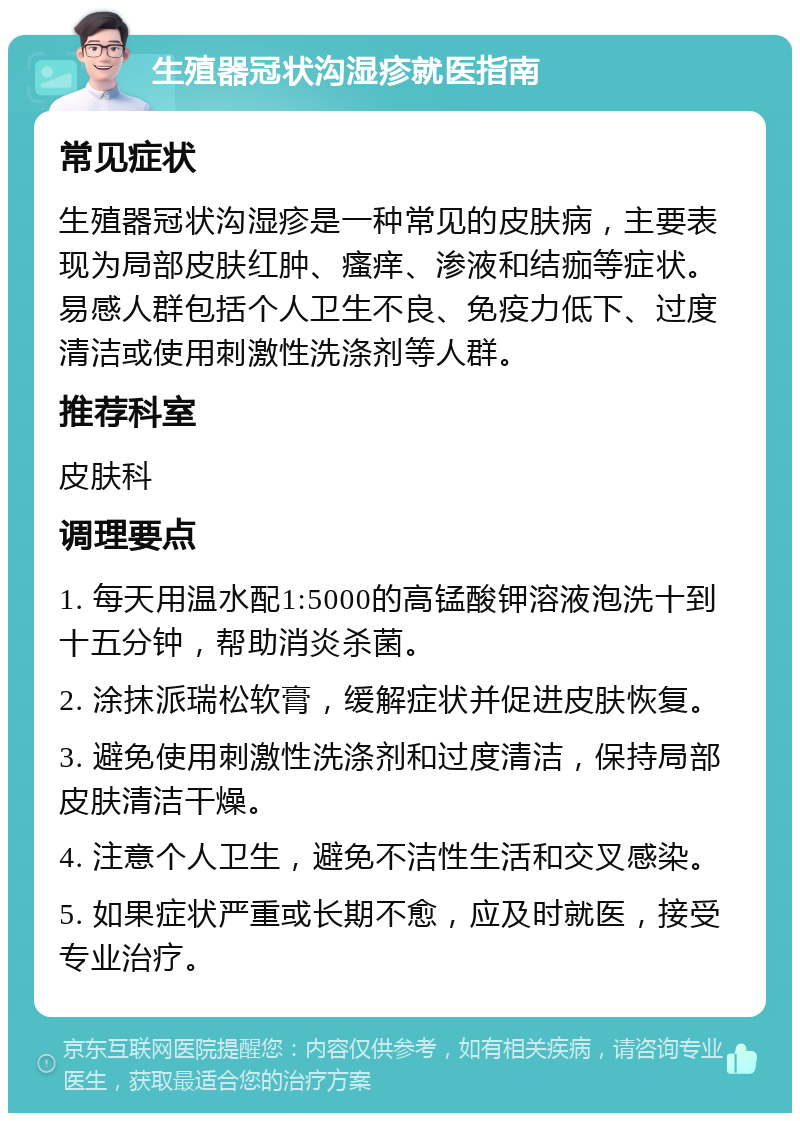 生殖器冠状沟湿疹就医指南 常见症状 生殖器冠状沟湿疹是一种常见的皮肤病，主要表现为局部皮肤红肿、瘙痒、渗液和结痂等症状。易感人群包括个人卫生不良、免疫力低下、过度清洁或使用刺激性洗涤剂等人群。 推荐科室 皮肤科 调理要点 1. 每天用温水配1:5000的高锰酸钾溶液泡洗十到十五分钟，帮助消炎杀菌。 2. 涂抹派瑞松软膏，缓解症状并促进皮肤恢复。 3. 避免使用刺激性洗涤剂和过度清洁，保持局部皮肤清洁干燥。 4. 注意个人卫生，避免不洁性生活和交叉感染。 5. 如果症状严重或长期不愈，应及时就医，接受专业治疗。