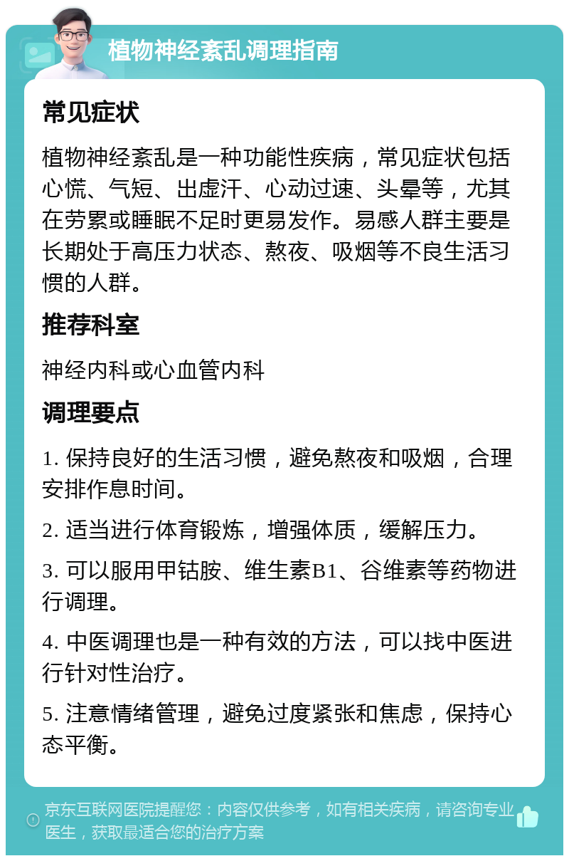 植物神经紊乱调理指南 常见症状 植物神经紊乱是一种功能性疾病，常见症状包括心慌、气短、出虚汗、心动过速、头晕等，尤其在劳累或睡眠不足时更易发作。易感人群主要是长期处于高压力状态、熬夜、吸烟等不良生活习惯的人群。 推荐科室 神经内科或心血管内科 调理要点 1. 保持良好的生活习惯，避免熬夜和吸烟，合理安排作息时间。 2. 适当进行体育锻炼，增强体质，缓解压力。 3. 可以服用甲钴胺、维生素B1、谷维素等药物进行调理。 4. 中医调理也是一种有效的方法，可以找中医进行针对性治疗。 5. 注意情绪管理，避免过度紧张和焦虑，保持心态平衡。