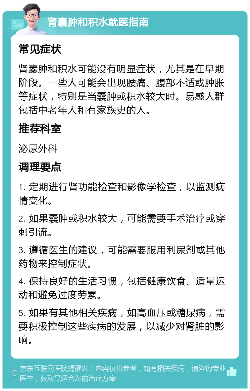 肾囊肿和积水就医指南 常见症状 肾囊肿和积水可能没有明显症状，尤其是在早期阶段。一些人可能会出现腰痛、腹部不适或肿胀等症状，特别是当囊肿或积水较大时。易感人群包括中老年人和有家族史的人。 推荐科室 泌尿外科 调理要点 1. 定期进行肾功能检查和影像学检查，以监测病情变化。 2. 如果囊肿或积水较大，可能需要手术治疗或穿刺引流。 3. 遵循医生的建议，可能需要服用利尿剂或其他药物来控制症状。 4. 保持良好的生活习惯，包括健康饮食、适量运动和避免过度劳累。 5. 如果有其他相关疾病，如高血压或糖尿病，需要积极控制这些疾病的发展，以减少对肾脏的影响。