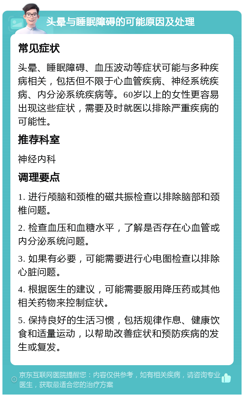 头晕与睡眠障碍的可能原因及处理 常见症状 头晕、睡眠障碍、血压波动等症状可能与多种疾病相关，包括但不限于心血管疾病、神经系统疾病、内分泌系统疾病等。60岁以上的女性更容易出现这些症状，需要及时就医以排除严重疾病的可能性。 推荐科室 神经内科 调理要点 1. 进行颅脑和颈椎的磁共振检查以排除脑部和颈椎问题。 2. 检查血压和血糖水平，了解是否存在心血管或内分泌系统问题。 3. 如果有必要，可能需要进行心电图检查以排除心脏问题。 4. 根据医生的建议，可能需要服用降压药或其他相关药物来控制症状。 5. 保持良好的生活习惯，包括规律作息、健康饮食和适量运动，以帮助改善症状和预防疾病的发生或复发。