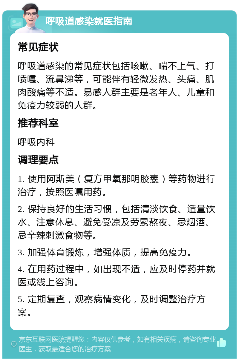 呼吸道感染就医指南 常见症状 呼吸道感染的常见症状包括咳嗽、喘不上气、打喷嚏、流鼻涕等，可能伴有轻微发热、头痛、肌肉酸痛等不适。易感人群主要是老年人、儿童和免疫力较弱的人群。 推荐科室 呼吸内科 调理要点 1. 使用阿斯美（复方甲氧那明胶囊）等药物进行治疗，按照医嘱用药。 2. 保持良好的生活习惯，包括清淡饮食、适量饮水、注意休息、避免受凉及劳累熬夜、忌烟酒、忌辛辣刺激食物等。 3. 加强体育锻炼，增强体质，提高免疫力。 4. 在用药过程中，如出现不适，应及时停药并就医或线上咨询。 5. 定期复查，观察病情变化，及时调整治疗方案。