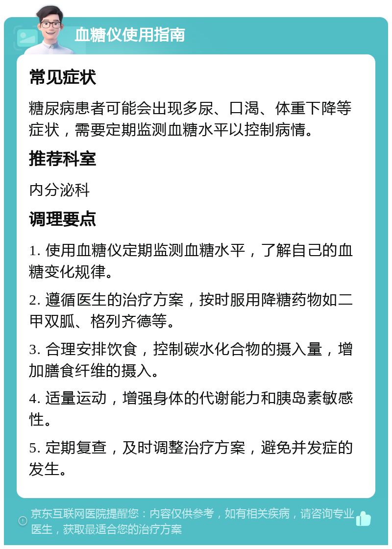 血糖仪使用指南 常见症状 糖尿病患者可能会出现多尿、口渴、体重下降等症状，需要定期监测血糖水平以控制病情。 推荐科室 内分泌科 调理要点 1. 使用血糖仪定期监测血糖水平，了解自己的血糖变化规律。 2. 遵循医生的治疗方案，按时服用降糖药物如二甲双胍、格列齐德等。 3. 合理安排饮食，控制碳水化合物的摄入量，增加膳食纤维的摄入。 4. 适量运动，增强身体的代谢能力和胰岛素敏感性。 5. 定期复查，及时调整治疗方案，避免并发症的发生。