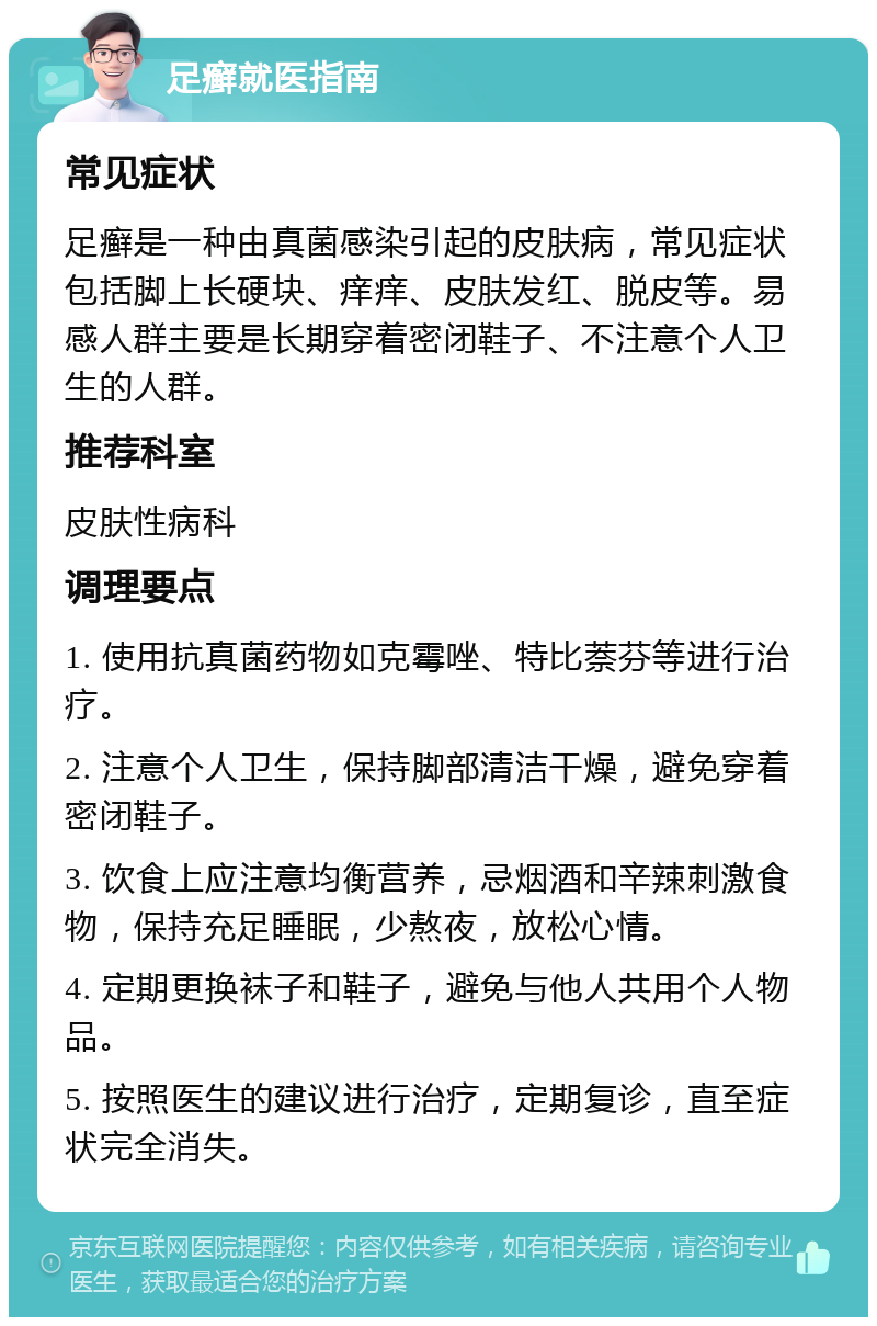 足癣就医指南 常见症状 足癣是一种由真菌感染引起的皮肤病，常见症状包括脚上长硬块、痒痒、皮肤发红、脱皮等。易感人群主要是长期穿着密闭鞋子、不注意个人卫生的人群。 推荐科室 皮肤性病科 调理要点 1. 使用抗真菌药物如克霉唑、特比萘芬等进行治疗。 2. 注意个人卫生，保持脚部清洁干燥，避免穿着密闭鞋子。 3. 饮食上应注意均衡营养，忌烟酒和辛辣刺激食物，保持充足睡眠，少熬夜，放松心情。 4. 定期更换袜子和鞋子，避免与他人共用个人物品。 5. 按照医生的建议进行治疗，定期复诊，直至症状完全消失。