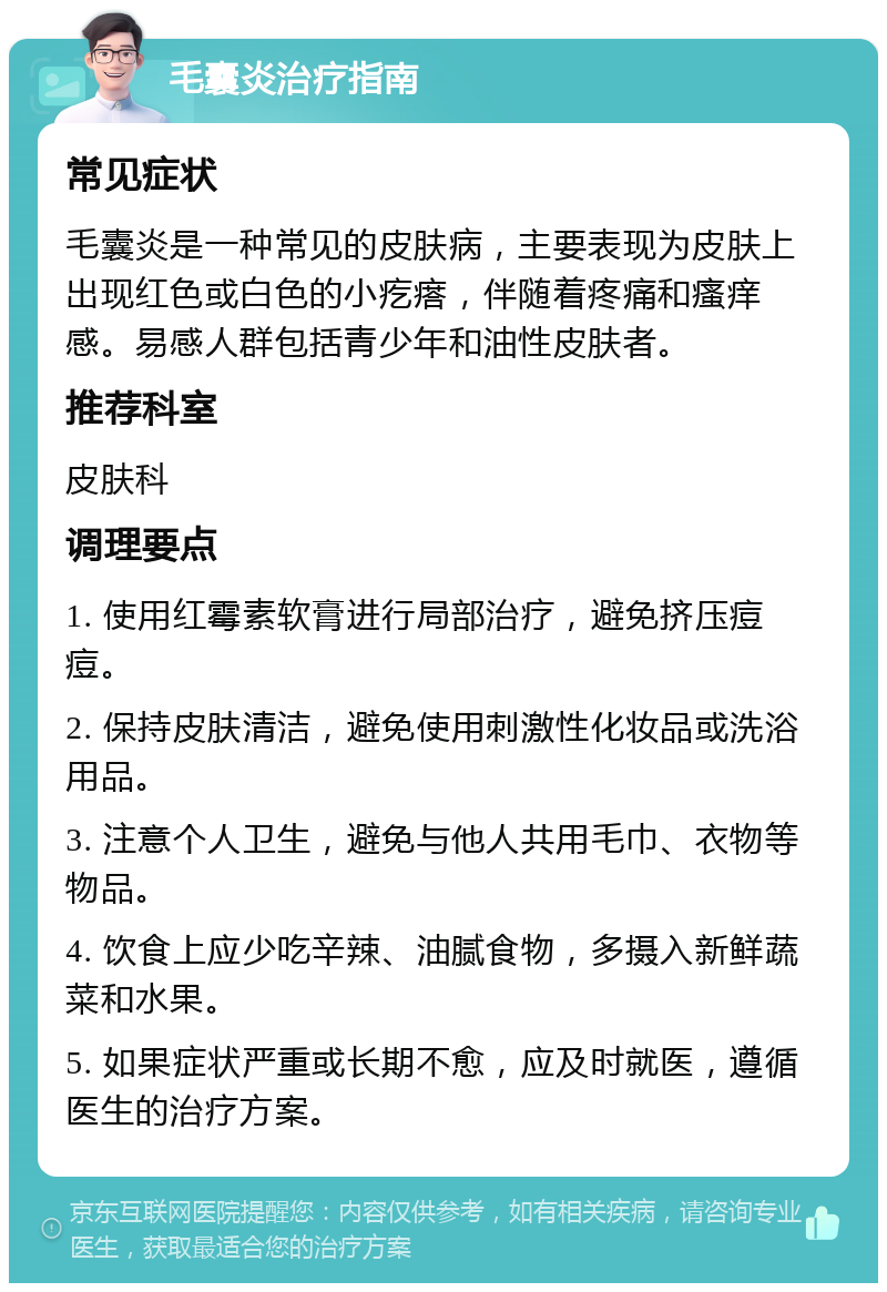 毛囊炎治疗指南 常见症状 毛囊炎是一种常见的皮肤病，主要表现为皮肤上出现红色或白色的小疙瘩，伴随着疼痛和瘙痒感。易感人群包括青少年和油性皮肤者。 推荐科室 皮肤科 调理要点 1. 使用红霉素软膏进行局部治疗，避免挤压痘痘。 2. 保持皮肤清洁，避免使用刺激性化妆品或洗浴用品。 3. 注意个人卫生，避免与他人共用毛巾、衣物等物品。 4. 饮食上应少吃辛辣、油腻食物，多摄入新鲜蔬菜和水果。 5. 如果症状严重或长期不愈，应及时就医，遵循医生的治疗方案。