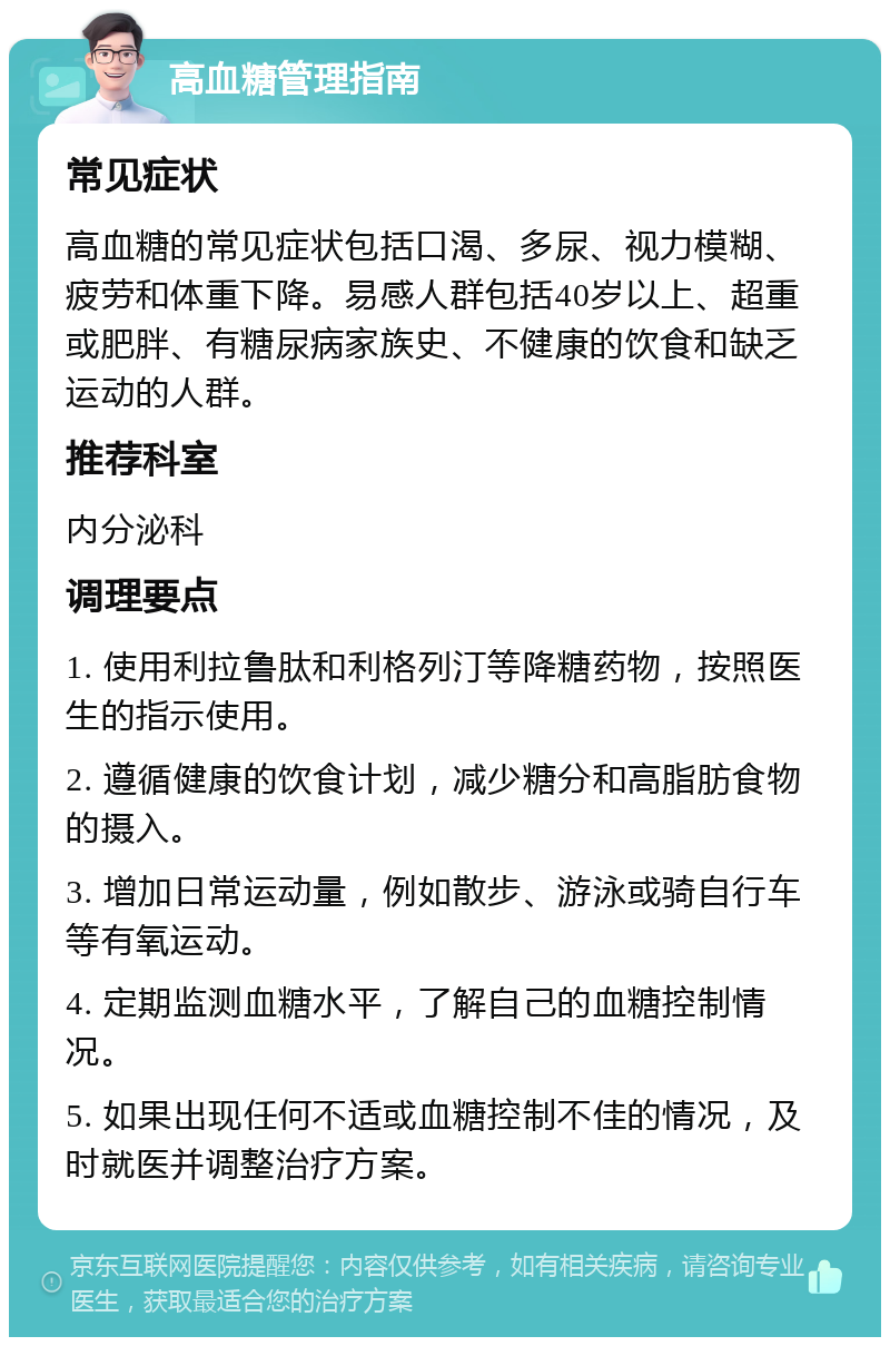 高血糖管理指南 常见症状 高血糖的常见症状包括口渴、多尿、视力模糊、疲劳和体重下降。易感人群包括40岁以上、超重或肥胖、有糖尿病家族史、不健康的饮食和缺乏运动的人群。 推荐科室 内分泌科 调理要点 1. 使用利拉鲁肽和利格列汀等降糖药物，按照医生的指示使用。 2. 遵循健康的饮食计划，减少糖分和高脂肪食物的摄入。 3. 增加日常运动量，例如散步、游泳或骑自行车等有氧运动。 4. 定期监测血糖水平，了解自己的血糖控制情况。 5. 如果出现任何不适或血糖控制不佳的情况，及时就医并调整治疗方案。