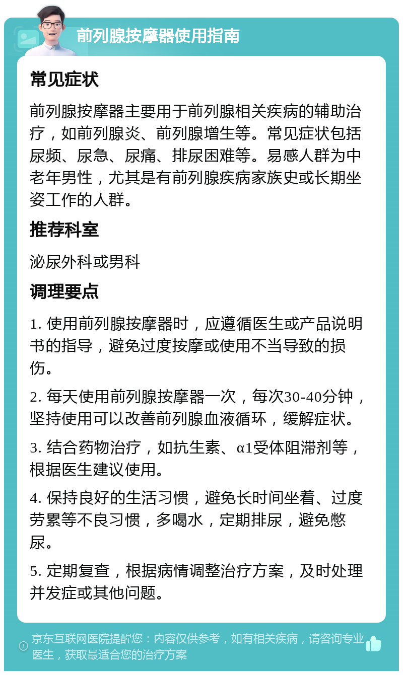 前列腺按摩器使用指南 常见症状 前列腺按摩器主要用于前列腺相关疾病的辅助治疗，如前列腺炎、前列腺增生等。常见症状包括尿频、尿急、尿痛、排尿困难等。易感人群为中老年男性，尤其是有前列腺疾病家族史或长期坐姿工作的人群。 推荐科室 泌尿外科或男科 调理要点 1. 使用前列腺按摩器时，应遵循医生或产品说明书的指导，避免过度按摩或使用不当导致的损伤。 2. 每天使用前列腺按摩器一次，每次30-40分钟，坚持使用可以改善前列腺血液循环，缓解症状。 3. 结合药物治疗，如抗生素、α1受体阻滞剂等，根据医生建议使用。 4. 保持良好的生活习惯，避免长时间坐着、过度劳累等不良习惯，多喝水，定期排尿，避免憋尿。 5. 定期复查，根据病情调整治疗方案，及时处理并发症或其他问题。