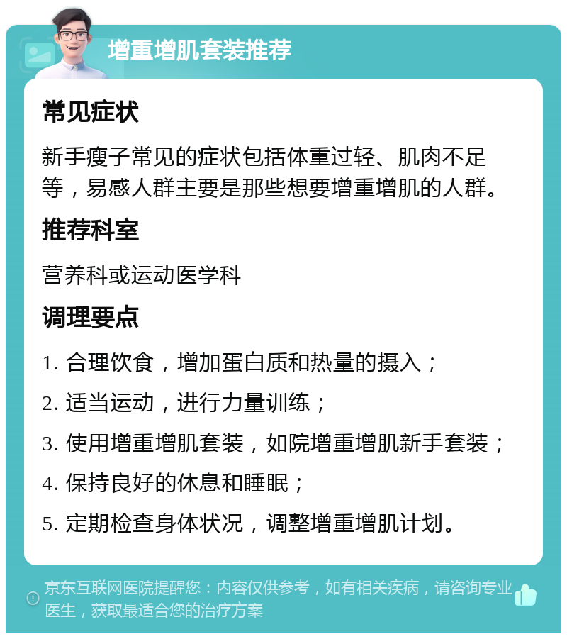 增重增肌套装推荐 常见症状 新手瘦子常见的症状包括体重过轻、肌肉不足等，易感人群主要是那些想要增重增肌的人群。 推荐科室 营养科或运动医学科 调理要点 1. 合理饮食，增加蛋白质和热量的摄入； 2. 适当运动，进行力量训练； 3. 使用增重增肌套装，如院增重增肌新手套装； 4. 保持良好的休息和睡眠； 5. 定期检查身体状况，调整增重增肌计划。