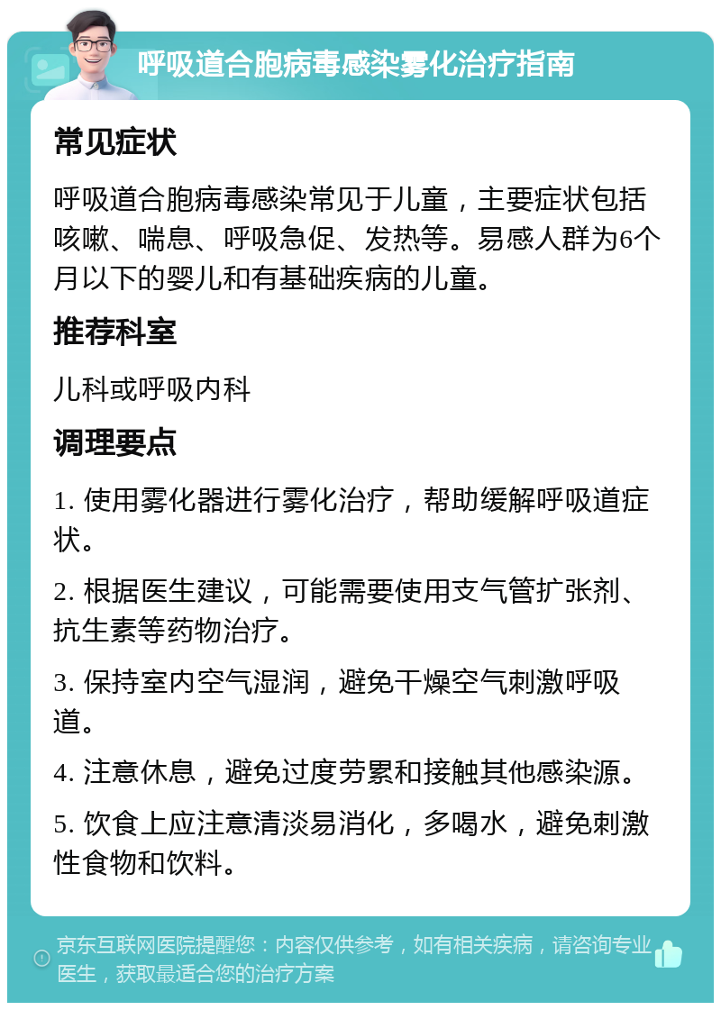 呼吸道合胞病毒感染雾化治疗指南 常见症状 呼吸道合胞病毒感染常见于儿童，主要症状包括咳嗽、喘息、呼吸急促、发热等。易感人群为6个月以下的婴儿和有基础疾病的儿童。 推荐科室 儿科或呼吸内科 调理要点 1. 使用雾化器进行雾化治疗，帮助缓解呼吸道症状。 2. 根据医生建议，可能需要使用支气管扩张剂、抗生素等药物治疗。 3. 保持室内空气湿润，避免干燥空气刺激呼吸道。 4. 注意休息，避免过度劳累和接触其他感染源。 5. 饮食上应注意清淡易消化，多喝水，避免刺激性食物和饮料。