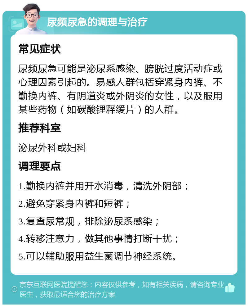 尿频尿急的调理与治疗 常见症状 尿频尿急可能是泌尿系感染、膀胱过度活动症或心理因素引起的。易感人群包括穿紧身内裤、不勤换内裤、有阴道炎或外阴炎的女性，以及服用某些药物（如碳酸锂释缓片）的人群。 推荐科室 泌尿外科或妇科 调理要点 1.勤换内裤并用开水消毒，清洗外阴部； 2.避免穿紧身内裤和短裤； 3.复查尿常规，排除泌尿系感染； 4.转移注意力，做其他事情打断干扰； 5.可以辅助服用益生菌调节神经系统。