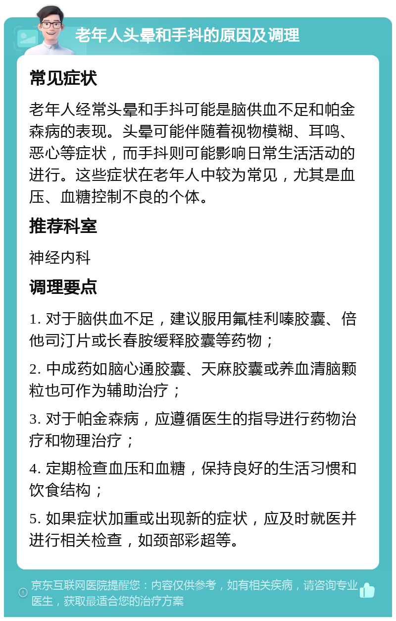 老年人头晕和手抖的原因及调理 常见症状 老年人经常头晕和手抖可能是脑供血不足和帕金森病的表现。头晕可能伴随着视物模糊、耳鸣、恶心等症状，而手抖则可能影响日常生活活动的进行。这些症状在老年人中较为常见，尤其是血压、血糖控制不良的个体。 推荐科室 神经内科 调理要点 1. 对于脑供血不足，建议服用氟桂利嗪胶囊、倍他司汀片或长春胺缓释胶囊等药物； 2. 中成药如脑心通胶囊、天麻胶囊或养血清脑颗粒也可作为辅助治疗； 3. 对于帕金森病，应遵循医生的指导进行药物治疗和物理治疗； 4. 定期检查血压和血糖，保持良好的生活习惯和饮食结构； 5. 如果症状加重或出现新的症状，应及时就医并进行相关检查，如颈部彩超等。