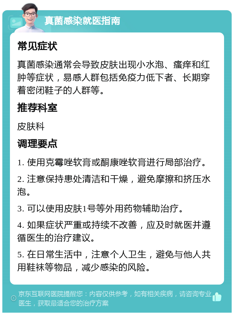 真菌感染就医指南 常见症状 真菌感染通常会导致皮肤出现小水泡、瘙痒和红肿等症状，易感人群包括免疫力低下者、长期穿着密闭鞋子的人群等。 推荐科室 皮肤科 调理要点 1. 使用克霉唑软膏或酮康唑软膏进行局部治疗。 2. 注意保持患处清洁和干燥，避免摩擦和挤压水泡。 3. 可以使用皮肤1号等外用药物辅助治疗。 4. 如果症状严重或持续不改善，应及时就医并遵循医生的治疗建议。 5. 在日常生活中，注意个人卫生，避免与他人共用鞋袜等物品，减少感染的风险。