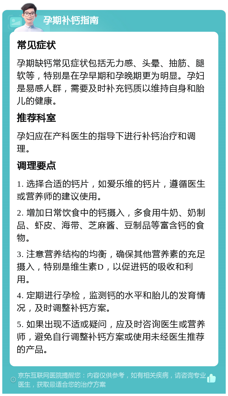 孕期补钙指南 常见症状 孕期缺钙常见症状包括无力感、头晕、抽筋、腿软等，特别是在孕早期和孕晚期更为明显。孕妇是易感人群，需要及时补充钙质以维持自身和胎儿的健康。 推荐科室 孕妇应在产科医生的指导下进行补钙治疗和调理。 调理要点 1. 选择合适的钙片，如爱乐维的钙片，遵循医生或营养师的建议使用。 2. 增加日常饮食中的钙摄入，多食用牛奶、奶制品、虾皮、海带、芝麻酱、豆制品等富含钙的食物。 3. 注意营养结构的均衡，确保其他营养素的充足摄入，特别是维生素D，以促进钙的吸收和利用。 4. 定期进行孕检，监测钙的水平和胎儿的发育情况，及时调整补钙方案。 5. 如果出现不适或疑问，应及时咨询医生或营养师，避免自行调整补钙方案或使用未经医生推荐的产品。