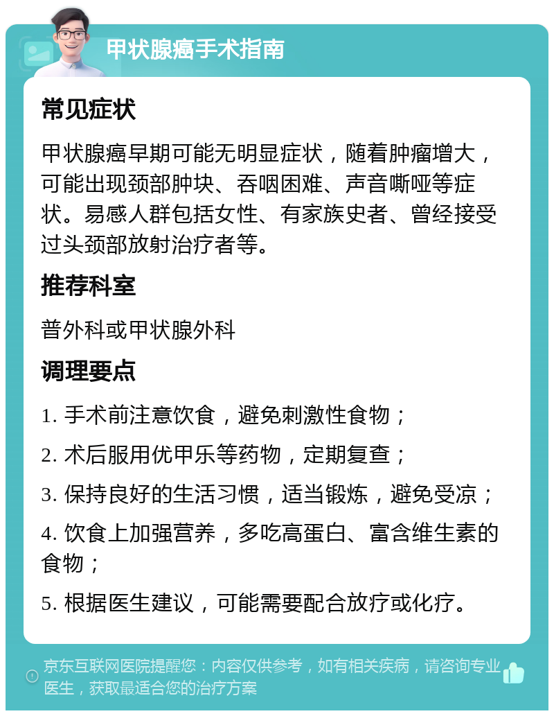 甲状腺癌手术指南 常见症状 甲状腺癌早期可能无明显症状，随着肿瘤增大，可能出现颈部肿块、吞咽困难、声音嘶哑等症状。易感人群包括女性、有家族史者、曾经接受过头颈部放射治疗者等。 推荐科室 普外科或甲状腺外科 调理要点 1. 手术前注意饮食，避免刺激性食物； 2. 术后服用优甲乐等药物，定期复查； 3. 保持良好的生活习惯，适当锻炼，避免受凉； 4. 饮食上加强营养，多吃高蛋白、富含维生素的食物； 5. 根据医生建议，可能需要配合放疗或化疗。