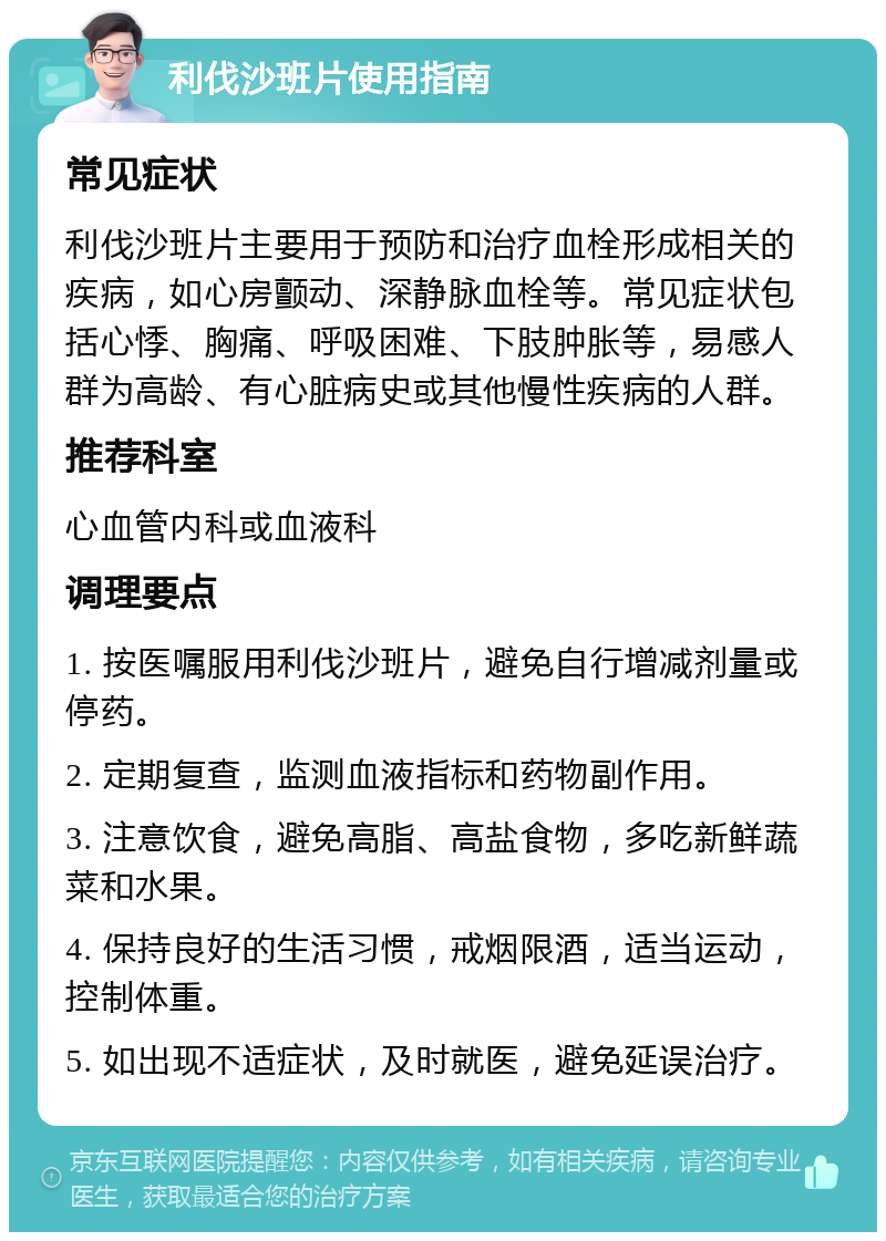 利伐沙班片使用指南 常见症状 利伐沙班片主要用于预防和治疗血栓形成相关的疾病，如心房颤动、深静脉血栓等。常见症状包括心悸、胸痛、呼吸困难、下肢肿胀等，易感人群为高龄、有心脏病史或其他慢性疾病的人群。 推荐科室 心血管内科或血液科 调理要点 1. 按医嘱服用利伐沙班片，避免自行增减剂量或停药。 2. 定期复查，监测血液指标和药物副作用。 3. 注意饮食，避免高脂、高盐食物，多吃新鲜蔬菜和水果。 4. 保持良好的生活习惯，戒烟限酒，适当运动，控制体重。 5. 如出现不适症状，及时就医，避免延误治疗。