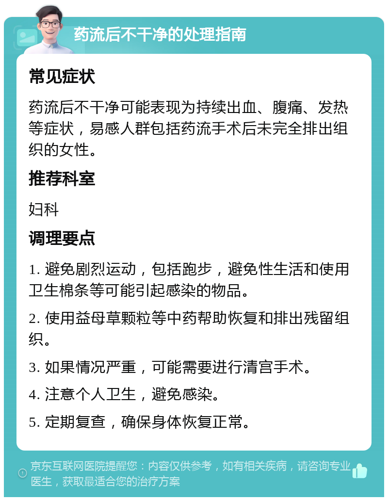 药流后不干净的处理指南 常见症状 药流后不干净可能表现为持续出血、腹痛、发热等症状，易感人群包括药流手术后未完全排出组织的女性。 推荐科室 妇科 调理要点 1. 避免剧烈运动，包括跑步，避免性生活和使用卫生棉条等可能引起感染的物品。 2. 使用益母草颗粒等中药帮助恢复和排出残留组织。 3. 如果情况严重，可能需要进行清宫手术。 4. 注意个人卫生，避免感染。 5. 定期复查，确保身体恢复正常。