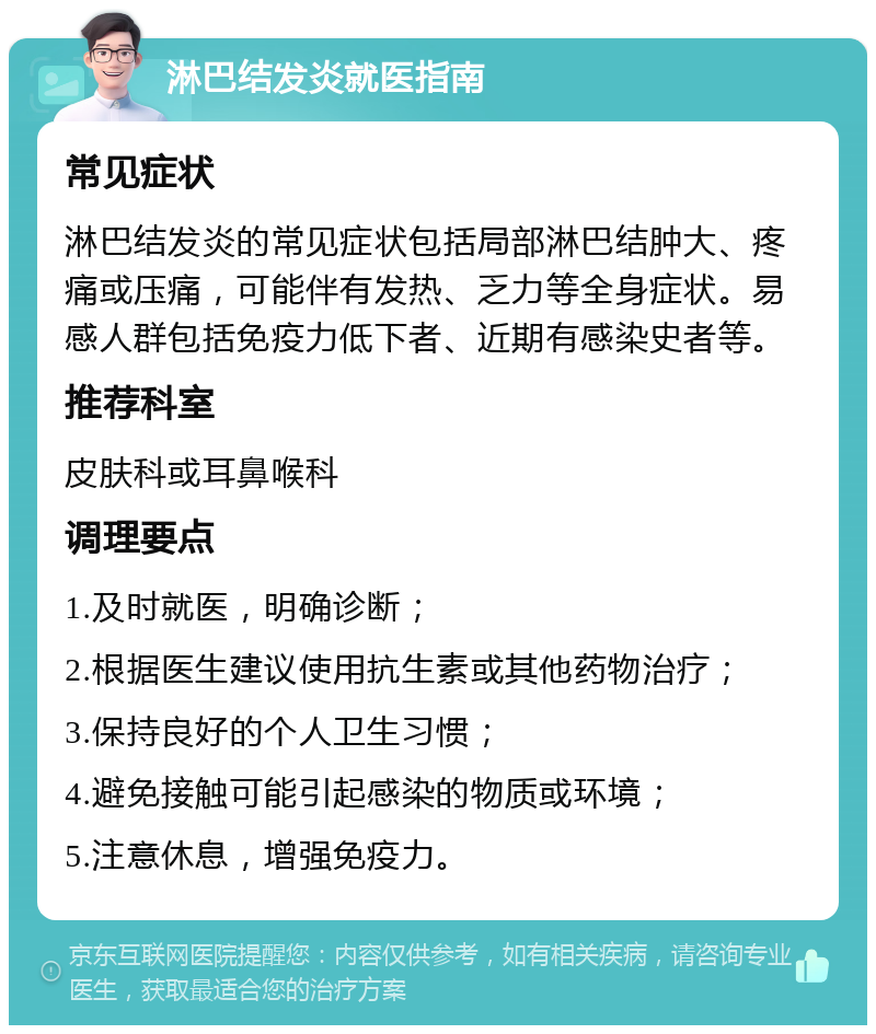 淋巴结发炎就医指南 常见症状 淋巴结发炎的常见症状包括局部淋巴结肿大、疼痛或压痛，可能伴有发热、乏力等全身症状。易感人群包括免疫力低下者、近期有感染史者等。 推荐科室 皮肤科或耳鼻喉科 调理要点 1.及时就医，明确诊断； 2.根据医生建议使用抗生素或其他药物治疗； 3.保持良好的个人卫生习惯； 4.避免接触可能引起感染的物质或环境； 5.注意休息，增强免疫力。