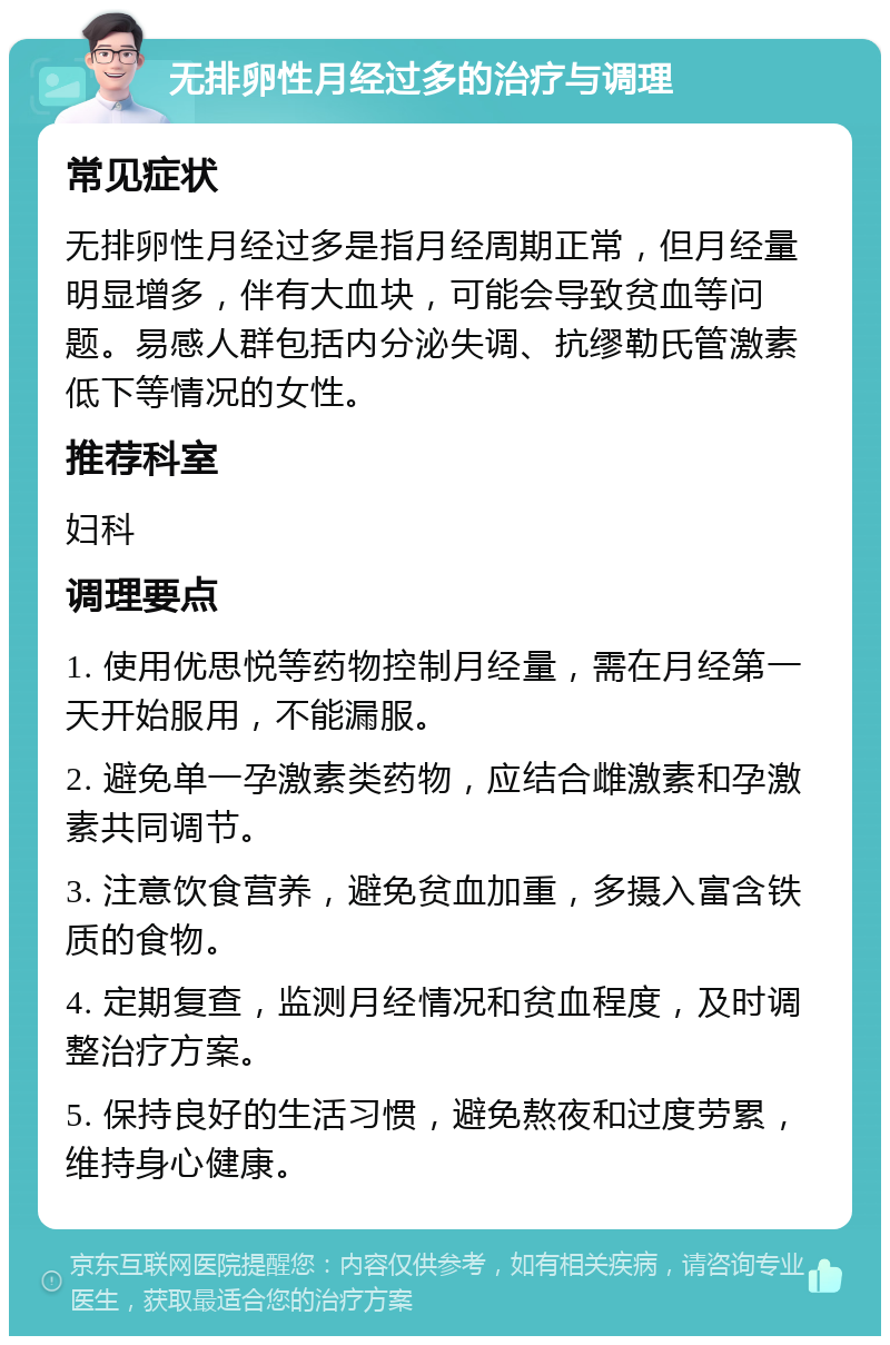 无排卵性月经过多的治疗与调理 常见症状 无排卵性月经过多是指月经周期正常，但月经量明显增多，伴有大血块，可能会导致贫血等问题。易感人群包括内分泌失调、抗缪勒氏管激素低下等情况的女性。 推荐科室 妇科 调理要点 1. 使用优思悦等药物控制月经量，需在月经第一天开始服用，不能漏服。 2. 避免单一孕激素类药物，应结合雌激素和孕激素共同调节。 3. 注意饮食营养，避免贫血加重，多摄入富含铁质的食物。 4. 定期复查，监测月经情况和贫血程度，及时调整治疗方案。 5. 保持良好的生活习惯，避免熬夜和过度劳累，维持身心健康。