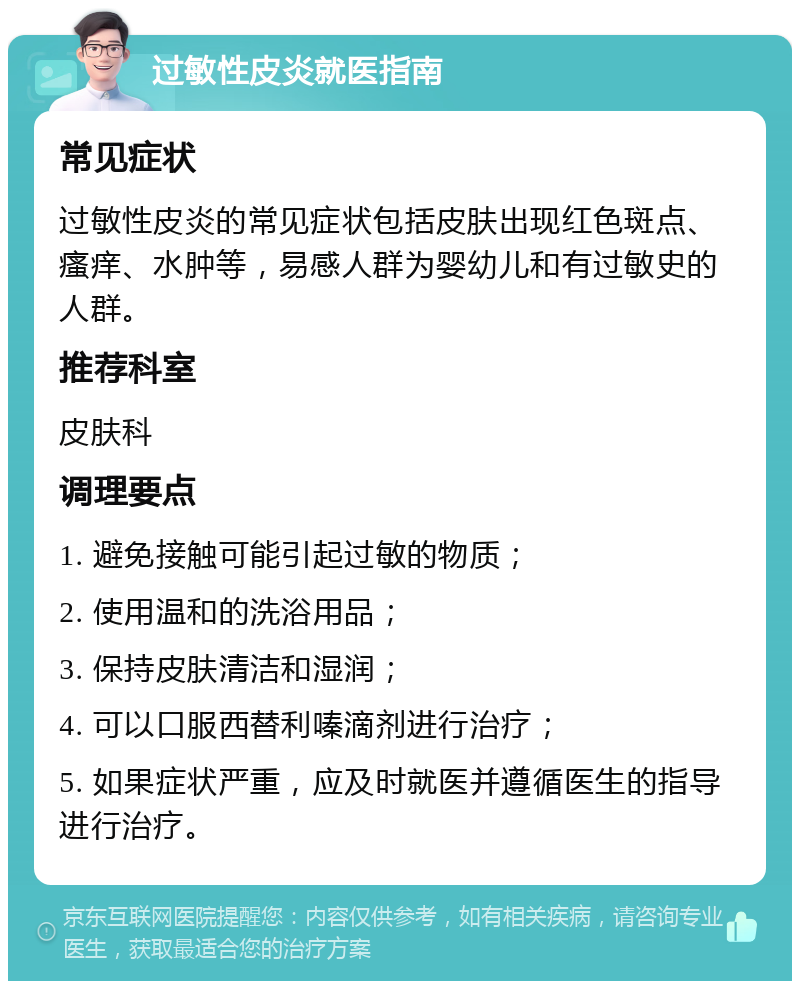 过敏性皮炎就医指南 常见症状 过敏性皮炎的常见症状包括皮肤出现红色斑点、瘙痒、水肿等，易感人群为婴幼儿和有过敏史的人群。 推荐科室 皮肤科 调理要点 1. 避免接触可能引起过敏的物质； 2. 使用温和的洗浴用品； 3. 保持皮肤清洁和湿润； 4. 可以口服西替利嗪滴剂进行治疗； 5. 如果症状严重，应及时就医并遵循医生的指导进行治疗。