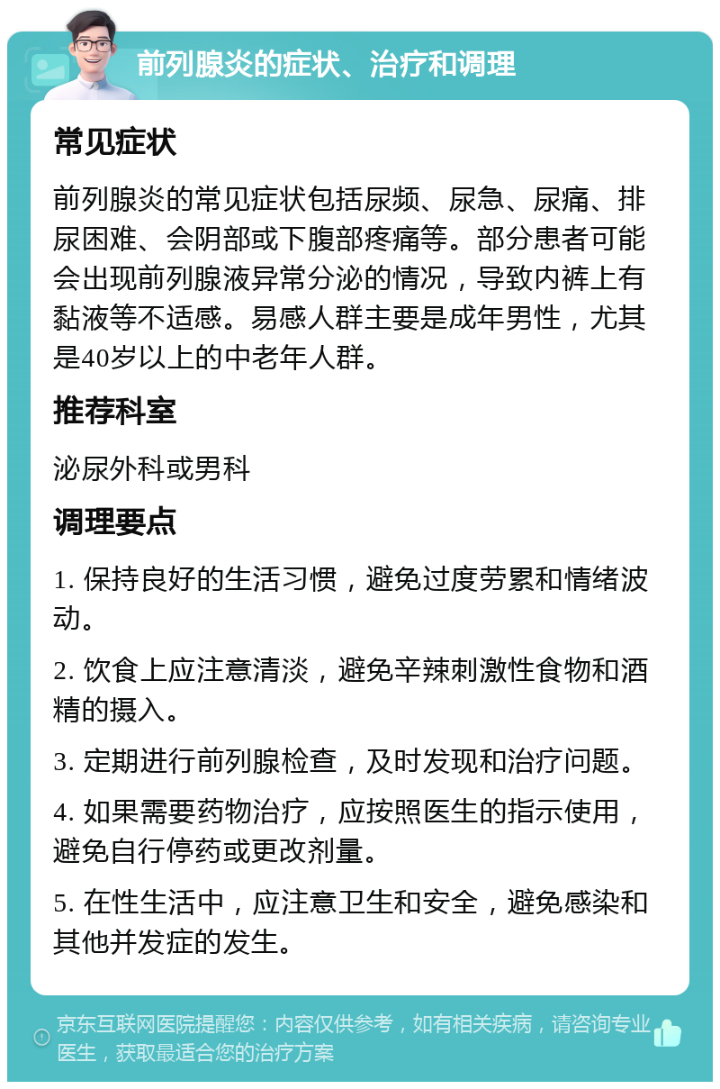 前列腺炎的症状、治疗和调理 常见症状 前列腺炎的常见症状包括尿频、尿急、尿痛、排尿困难、会阴部或下腹部疼痛等。部分患者可能会出现前列腺液异常分泌的情况，导致内裤上有黏液等不适感。易感人群主要是成年男性，尤其是40岁以上的中老年人群。 推荐科室 泌尿外科或男科 调理要点 1. 保持良好的生活习惯，避免过度劳累和情绪波动。 2. 饮食上应注意清淡，避免辛辣刺激性食物和酒精的摄入。 3. 定期进行前列腺检查，及时发现和治疗问题。 4. 如果需要药物治疗，应按照医生的指示使用，避免自行停药或更改剂量。 5. 在性生活中，应注意卫生和安全，避免感染和其他并发症的发生。