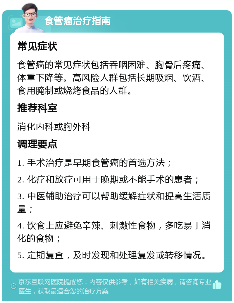 食管癌治疗指南 常见症状 食管癌的常见症状包括吞咽困难、胸骨后疼痛、体重下降等。高风险人群包括长期吸烟、饮酒、食用腌制或烧烤食品的人群。 推荐科室 消化内科或胸外科 调理要点 1. 手术治疗是早期食管癌的首选方法； 2. 化疗和放疗可用于晚期或不能手术的患者； 3. 中医辅助治疗可以帮助缓解症状和提高生活质量； 4. 饮食上应避免辛辣、刺激性食物，多吃易于消化的食物； 5. 定期复查，及时发现和处理复发或转移情况。