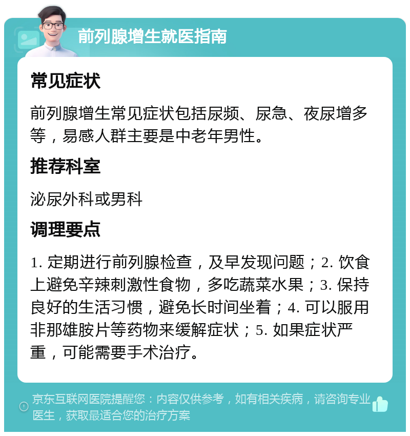 前列腺增生就医指南 常见症状 前列腺增生常见症状包括尿频、尿急、夜尿增多等，易感人群主要是中老年男性。 推荐科室 泌尿外科或男科 调理要点 1. 定期进行前列腺检查，及早发现问题；2. 饮食上避免辛辣刺激性食物，多吃蔬菜水果；3. 保持良好的生活习惯，避免长时间坐着；4. 可以服用非那雄胺片等药物来缓解症状；5. 如果症状严重，可能需要手术治疗。