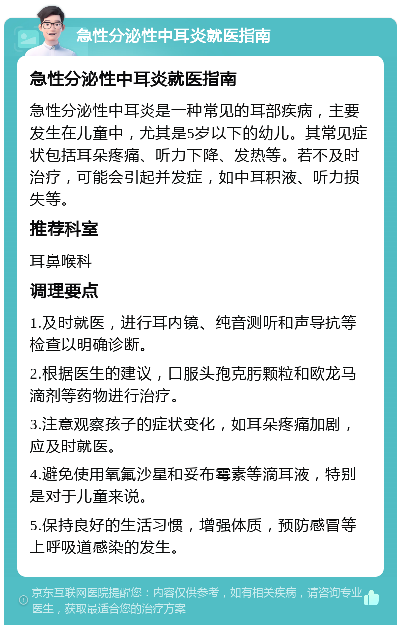 急性分泌性中耳炎就医指南 急性分泌性中耳炎就医指南 急性分泌性中耳炎是一种常见的耳部疾病，主要发生在儿童中，尤其是5岁以下的幼儿。其常见症状包括耳朵疼痛、听力下降、发热等。若不及时治疗，可能会引起并发症，如中耳积液、听力损失等。 推荐科室 耳鼻喉科 调理要点 1.及时就医，进行耳内镜、纯音测听和声导抗等检查以明确诊断。 2.根据医生的建议，口服头孢克肟颗粒和欧龙马滴剂等药物进行治疗。 3.注意观察孩子的症状变化，如耳朵疼痛加剧，应及时就医。 4.避免使用氧氟沙星和妥布霉素等滴耳液，特别是对于儿童来说。 5.保持良好的生活习惯，增强体质，预防感冒等上呼吸道感染的发生。