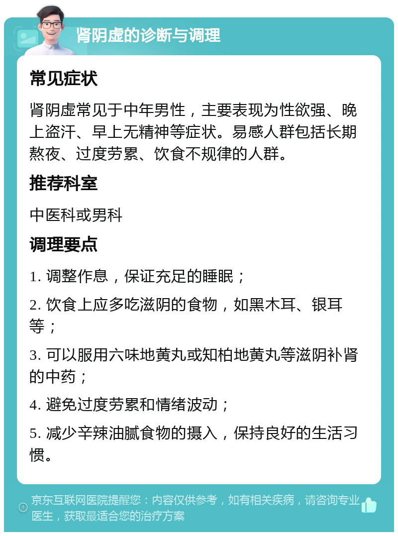 肾阴虚的诊断与调理 常见症状 肾阴虚常见于中年男性，主要表现为性欲强、晚上盗汗、早上无精神等症状。易感人群包括长期熬夜、过度劳累、饮食不规律的人群。 推荐科室 中医科或男科 调理要点 1. 调整作息，保证充足的睡眠； 2. 饮食上应多吃滋阴的食物，如黑木耳、银耳等； 3. 可以服用六味地黄丸或知柏地黄丸等滋阴补肾的中药； 4. 避免过度劳累和情绪波动； 5. 减少辛辣油腻食物的摄入，保持良好的生活习惯。