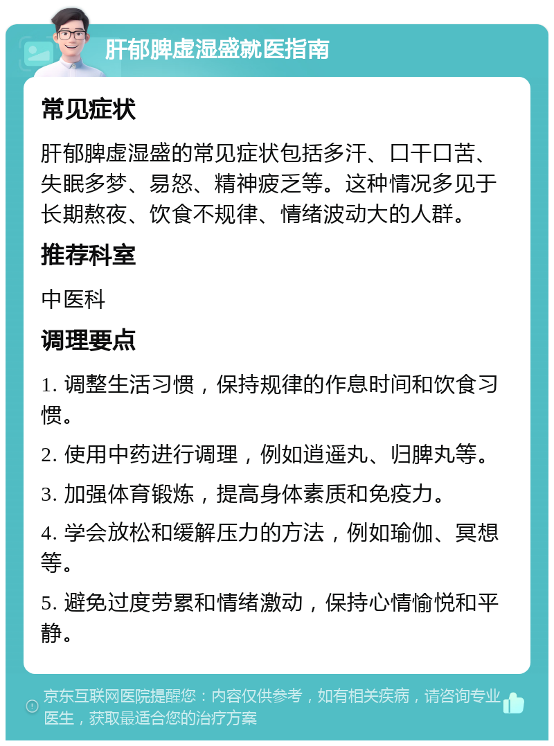 肝郁脾虚湿盛就医指南 常见症状 肝郁脾虚湿盛的常见症状包括多汗、口干口苦、失眠多梦、易怒、精神疲乏等。这种情况多见于长期熬夜、饮食不规律、情绪波动大的人群。 推荐科室 中医科 调理要点 1. 调整生活习惯，保持规律的作息时间和饮食习惯。 2. 使用中药进行调理，例如逍遥丸、归脾丸等。 3. 加强体育锻炼，提高身体素质和免疫力。 4. 学会放松和缓解压力的方法，例如瑜伽、冥想等。 5. 避免过度劳累和情绪激动，保持心情愉悦和平静。