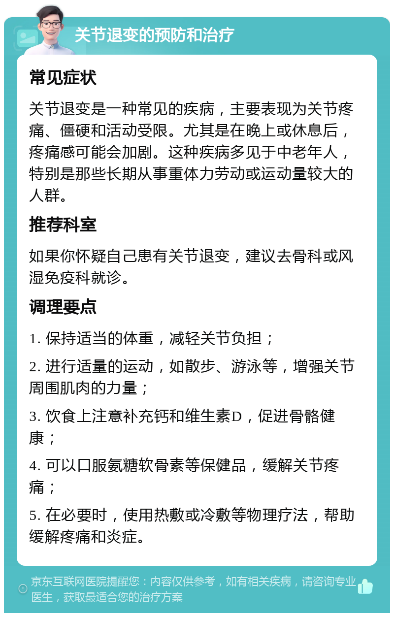 关节退变的预防和治疗 常见症状 关节退变是一种常见的疾病，主要表现为关节疼痛、僵硬和活动受限。尤其是在晚上或休息后，疼痛感可能会加剧。这种疾病多见于中老年人，特别是那些长期从事重体力劳动或运动量较大的人群。 推荐科室 如果你怀疑自己患有关节退变，建议去骨科或风湿免疫科就诊。 调理要点 1. 保持适当的体重，减轻关节负担； 2. 进行适量的运动，如散步、游泳等，增强关节周围肌肉的力量； 3. 饮食上注意补充钙和维生素D，促进骨骼健康； 4. 可以口服氨糖软骨素等保健品，缓解关节疼痛； 5. 在必要时，使用热敷或冷敷等物理疗法，帮助缓解疼痛和炎症。