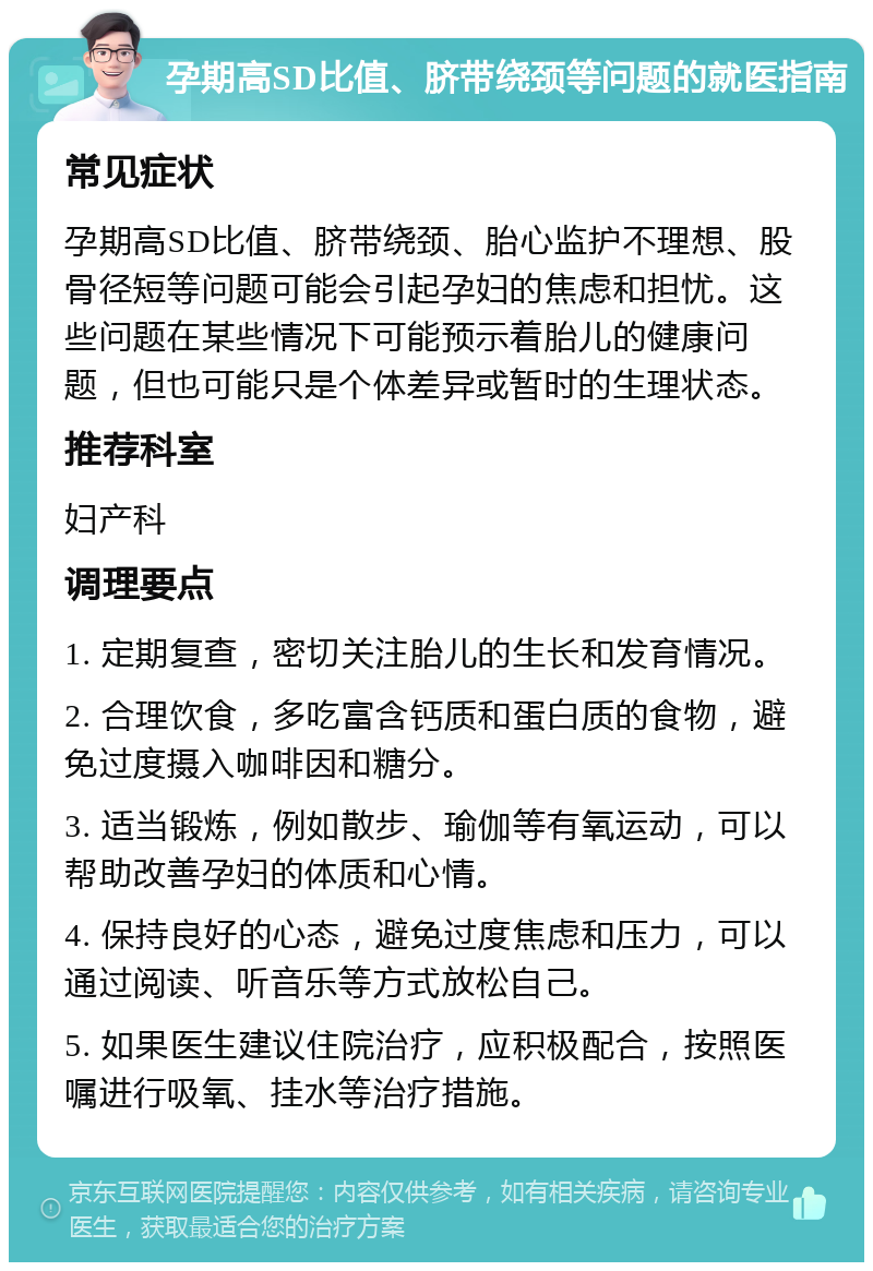 孕期高SD比值、脐带绕颈等问题的就医指南 常见症状 孕期高SD比值、脐带绕颈、胎心监护不理想、股骨径短等问题可能会引起孕妇的焦虑和担忧。这些问题在某些情况下可能预示着胎儿的健康问题，但也可能只是个体差异或暂时的生理状态。 推荐科室 妇产科 调理要点 1. 定期复查，密切关注胎儿的生长和发育情况。 2. 合理饮食，多吃富含钙质和蛋白质的食物，避免过度摄入咖啡因和糖分。 3. 适当锻炼，例如散步、瑜伽等有氧运动，可以帮助改善孕妇的体质和心情。 4. 保持良好的心态，避免过度焦虑和压力，可以通过阅读、听音乐等方式放松自己。 5. 如果医生建议住院治疗，应积极配合，按照医嘱进行吸氧、挂水等治疗措施。