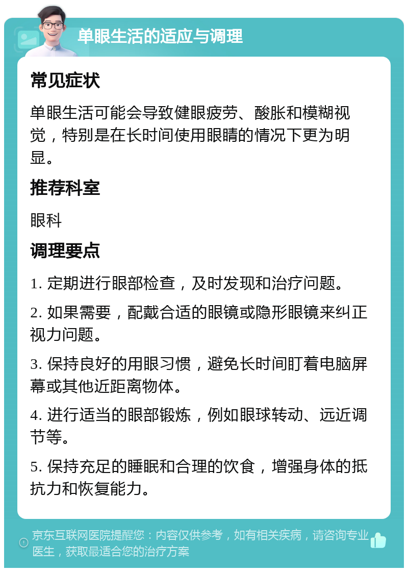 单眼生活的适应与调理 常见症状 单眼生活可能会导致健眼疲劳、酸胀和模糊视觉，特别是在长时间使用眼睛的情况下更为明显。 推荐科室 眼科 调理要点 1. 定期进行眼部检查，及时发现和治疗问题。 2. 如果需要，配戴合适的眼镜或隐形眼镜来纠正视力问题。 3. 保持良好的用眼习惯，避免长时间盯着电脑屏幕或其他近距离物体。 4. 进行适当的眼部锻炼，例如眼球转动、远近调节等。 5. 保持充足的睡眠和合理的饮食，增强身体的抵抗力和恢复能力。