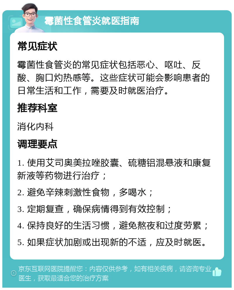 霉菌性食管炎就医指南 常见症状 霉菌性食管炎的常见症状包括恶心、呕吐、反酸、胸口灼热感等。这些症状可能会影响患者的日常生活和工作，需要及时就医治疗。 推荐科室 消化内科 调理要点 1. 使用艾司奥美拉唑胶囊、硫糖铝混悬液和康复新液等药物进行治疗； 2. 避免辛辣刺激性食物，多喝水； 3. 定期复查，确保病情得到有效控制； 4. 保持良好的生活习惯，避免熬夜和过度劳累； 5. 如果症状加剧或出现新的不适，应及时就医。