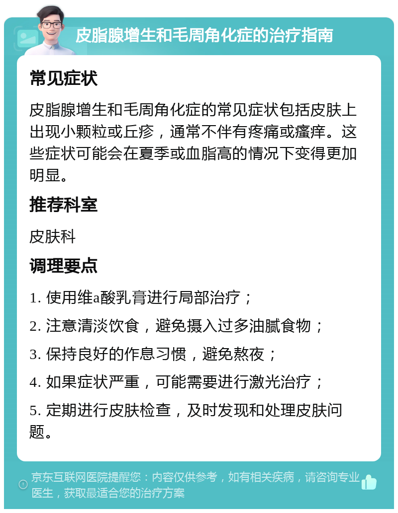 皮脂腺增生和毛周角化症的治疗指南 常见症状 皮脂腺增生和毛周角化症的常见症状包括皮肤上出现小颗粒或丘疹，通常不伴有疼痛或瘙痒。这些症状可能会在夏季或血脂高的情况下变得更加明显。 推荐科室 皮肤科 调理要点 1. 使用维a酸乳膏进行局部治疗； 2. 注意清淡饮食，避免摄入过多油腻食物； 3. 保持良好的作息习惯，避免熬夜； 4. 如果症状严重，可能需要进行激光治疗； 5. 定期进行皮肤检查，及时发现和处理皮肤问题。