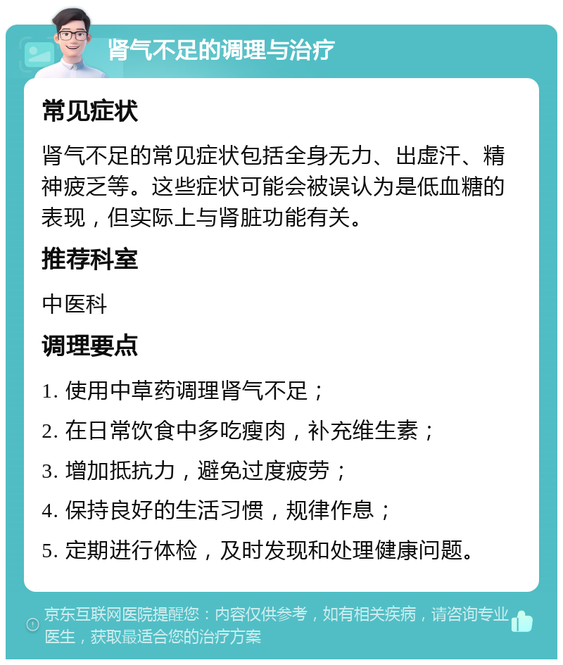 肾气不足的调理与治疗 常见症状 肾气不足的常见症状包括全身无力、出虚汗、精神疲乏等。这些症状可能会被误认为是低血糖的表现，但实际上与肾脏功能有关。 推荐科室 中医科 调理要点 1. 使用中草药调理肾气不足； 2. 在日常饮食中多吃瘦肉，补充维生素； 3. 增加抵抗力，避免过度疲劳； 4. 保持良好的生活习惯，规律作息； 5. 定期进行体检，及时发现和处理健康问题。