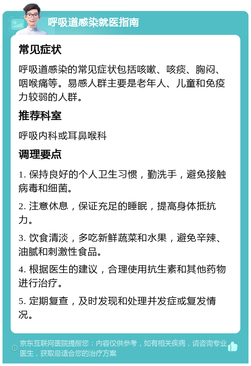 呼吸道感染就医指南 常见症状 呼吸道感染的常见症状包括咳嗽、咳痰、胸闷、咽喉痛等。易感人群主要是老年人、儿童和免疫力较弱的人群。 推荐科室 呼吸内科或耳鼻喉科 调理要点 1. 保持良好的个人卫生习惯，勤洗手，避免接触病毒和细菌。 2. 注意休息，保证充足的睡眠，提高身体抵抗力。 3. 饮食清淡，多吃新鲜蔬菜和水果，避免辛辣、油腻和刺激性食品。 4. 根据医生的建议，合理使用抗生素和其他药物进行治疗。 5. 定期复查，及时发现和处理并发症或复发情况。