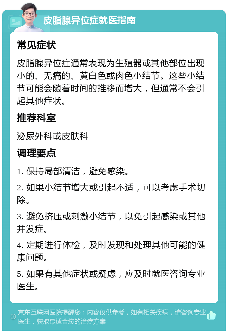 皮脂腺异位症就医指南 常见症状 皮脂腺异位症通常表现为生殖器或其他部位出现小的、无痛的、黄白色或肉色小结节。这些小结节可能会随着时间的推移而增大，但通常不会引起其他症状。 推荐科室 泌尿外科或皮肤科 调理要点 1. 保持局部清洁，避免感染。 2. 如果小结节增大或引起不适，可以考虑手术切除。 3. 避免挤压或刺激小结节，以免引起感染或其他并发症。 4. 定期进行体检，及时发现和处理其他可能的健康问题。 5. 如果有其他症状或疑虑，应及时就医咨询专业医生。